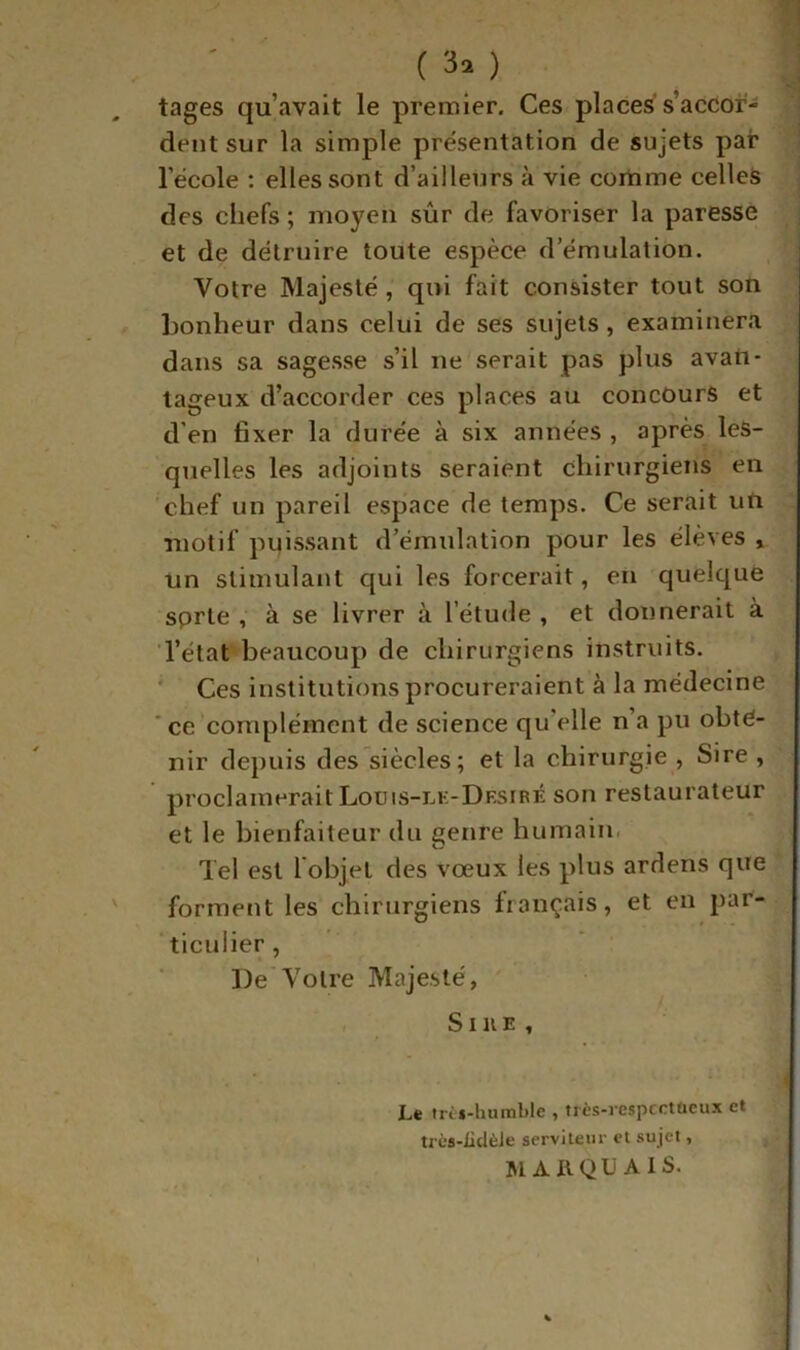 (30 tages qu’avait le premier. Ces places s’accor- dent sur la simple présentation de sujets pat l’école : elles sont d’ailleurs à vie comme celles des chefs ; moyen sûr de favoriser la paresse et de détruire toute espèce d’émulation. Votre Majesté, qui fait consister tout son bonheur dans celui de ses sujets, examinera dans sa sagesse s’il ne serait pas plus avati- taiieux d’accorder ces places au concours et O 1 . d'en fixer la durée à six années , apres les- quelles les adjoints seraient chirurgiens en chef un pareil espace de temps. Ce serait uti motif puissant d’émulation pour les élèves , un stimulant qui les forcerait, en quelque sprte , à se livrer à l’étude , et donnerait à l’état beaucoup de chirurgiens instruits. ' Ces institutions procureraient à la médecine 'ce complément de science qu’elle n’a pu obte- nir depuis des siècles; et la chirurgie , Sire , proclamerait Loüis-lk-Drsiré son restaurateur et le bienfaiteur du genre humain. Tel est l objet des vœux les plus ardens que forment les chirurgiens fiançais, et en par- ‘ticulier, De Votre Majesté, . S1 U E , Le tri»-humble , très-respcctücu.x et trcs-üdèJe serviteur et sujet, MA XI QU Aïs.