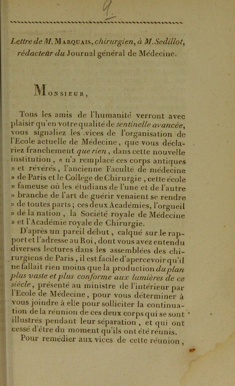 Lettre de M. Marquais, chirurgien^ à M.Sedillot^ rédacteûr du Journal général de Médecine. IN*! O N s I E O R , Tous les amis de l’humanité verront avec ])laisir qu’en votre qualité de vous signaliez les .vices de l’organisation de l’Ecole actuelle de Médecine, que vous décla- riez franchement que rien, dans cette nouvelle institution, « n’a remplacé ces corps antiques ï) et révérés, l’ancienne Faculté de nié<lecine » de Paris et le College deChirurgie , cette école » fameuse où les étudians de l’une et de l’autre » branche de l’art de guérir venaient se rendre )) de toutes parts; ces deux Académies, l’orgueil » de la nation , la Société royale de Médecine » et l’Académie royale de Chirurgie. D’après un pareil début, calqué sur le rap- port et 1 adresse au Roi, dont vous avez entendu diverses lectures dans les assemblées des chi- rurgiens de Paris , il est facile d’apercevoir qu’il ne fallait rien moins que la production plus vaste et plus conforme aux lumières de ce siècle, présenté au ministre de l’intérieur par l’Ecole de Médecine, pour vous déterminer à 'VOUS joindre à elle pour solliciter la continua- tion de la réunion de ces deux corps qui se sont ' illustrés pendant leur séparation , et qui ont cessé d’être du moment qu’ils ont été réunis. Pour remedier aux vices de celte réunion ,