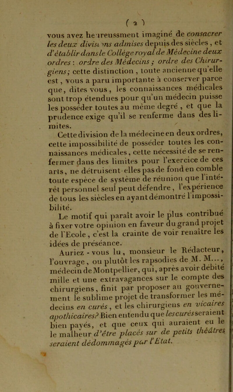 ( ^ 'l vous avez he'ireussmeut imaginé de consacrer les deux divist admises depuis des siècles , et d’établir dans le Collège royal de Médecine deux ordres : ordre des Médecins / ordre des Chirur- giens^ cette distinction , toute ancienne qu elle est, vous a paru importante à conserver parce que, dites vous, les connaissances médicales sont trop étendues pour qu’un médecin puisse les posséder toutes au même degré , et que la prudence exige qu’il se renferme dans des li- mites. Cette division de la médecine en deux ordres, celte impossibilité de posséder toutes les con- naissances médicales, cette nécessité de se ren- fermer dans des limites pour 1 exercice de ces arls, ne détruisent-elles pas de fond en comble toute espèce de système de réunion que 1 inté* rét personnel seul peut défendre , 1 expérience de tous les siècles en ayant démontré 1 impossi- bilité. , , Le motif qui paraît avoir le plus contribue à fixer votre opinion en faveur du grand projet de l'Ecole , c’est la crainte de voir renaître les idées de préséance. Auriez-vous lu, monsieur le Rédacteur, l’ouvrage , ou plutôt les rapsodies de M. M..., médecin deMontpellier, qui, après avoir débite mille et une extravagances sur le compte des chirurgiens, finit par proposer au gonverne- inent le sublime projet de transformer les mé- decins en curés, et les chirurgiens en vicaires apothicaires? Bien entendu que les curés ser Aient bien payés, et que ceux qui auraient eu le le malheur d’étre placés sur de petits théâtres, seraient dédommagés par l’t tat.