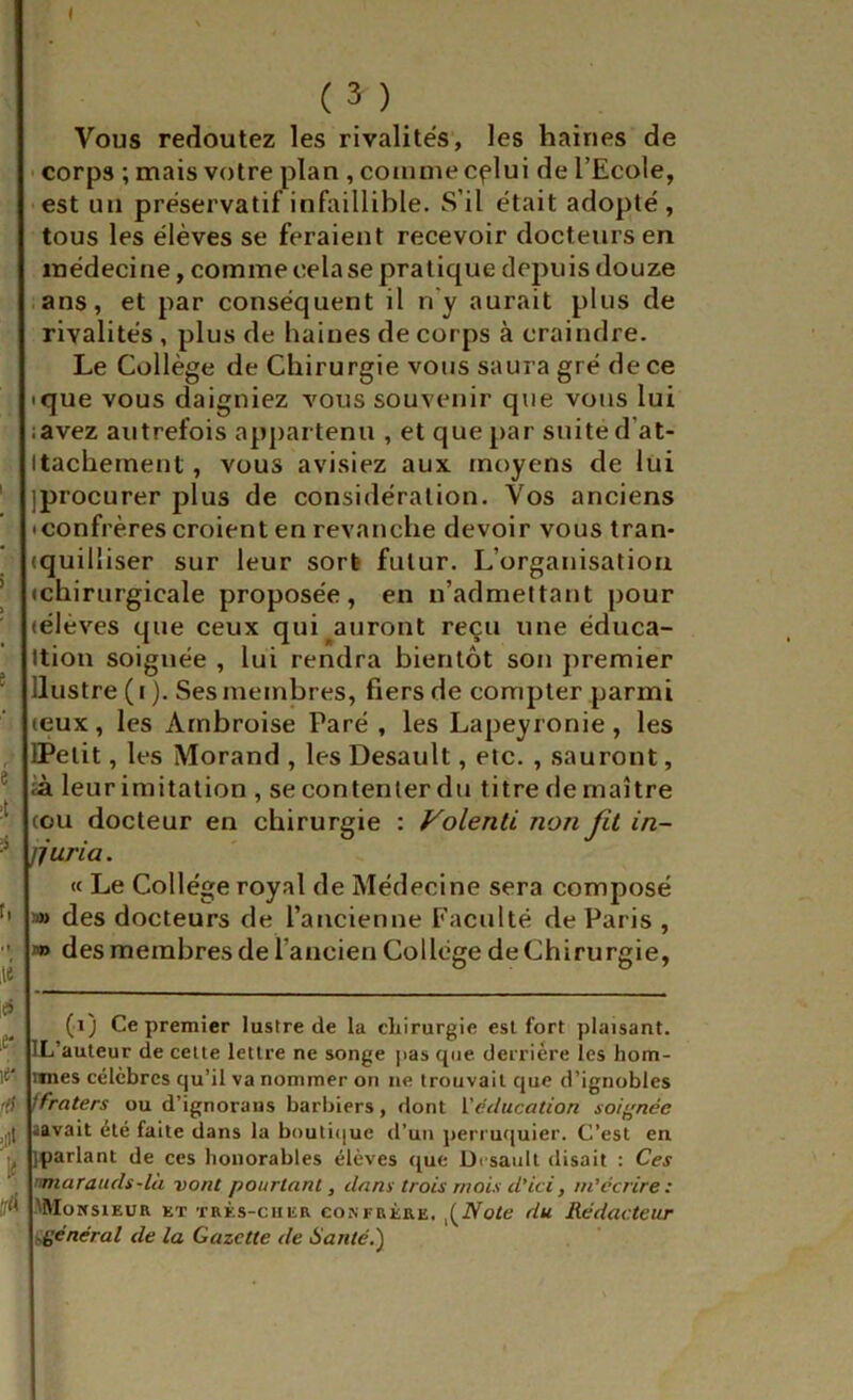 I î e é ÿ I. ,es ,e*. ;ii< tif Vous redoutez les rivalités, les haines de • corps ; mais votre plan, comme cflui de l’Ecole, est un préservatif infaillible. S’il était adopté , tous les élèves se feraient recevoir docteurs en médecine, comme cela se pratique depuis douze .ans, et par conséquent il n’y aurait plus de rivalités , plus de liaines de corps à craindre. Le Collège de Chirurgie vous saura gré de ce ique vous daigniez vous souvenir que vous lui :avez autrefois ap])artenn , et que par suite d’at- Itachement, vous avisiez aux moyens de lui jprocurer plus de considération. Vos anciens • confrères croient en revanche devoir vous tran- (quilliser sur leur sort futur. L’organisation (chirurgicale proposée, en n’admettant pour (élèves que ceux qui ^auront reçu une éduca- Ition soignée , lui rendra bientôt son premier llustre ( I ). Ses membres, fiers de compter parmi (eux, les Ambroise Paré , les Lapeyronie, les DPetit, les Morand , les Desault, etc. , sauront, ià leur imitation , se contenter du titre de maître cou docteur en chirurgie : Volenti non fit in- jjuria. « Le Collège royal de Médecine sera composé »> des docteurs de l’ancienne Faculté de Paris , J» des membres de faucien College de Chirurgie, (i) Ce premier lustre de la cliirurgie est fort plaisant. IL’auteur de celte lettre ne songe pas que derrière les hom- ixnes célèbres qu’il va nommer on ne trouvait cjue d’ignobles ffraters ou d’ignorans barbiers, dont Véducation soi^^née aavait été faite dans la boutiijuc d’un perruquier. C’est en pparlant de ces honorables élèves ([ue üi saull disait : Ces nmarauds-là vont pourtant, dans trois mois d’ici, m'écrire: MUoitsiEUR ET TRÈS-CHER CONFRÈRE. otc du Rédacteur général de la Gazette de Hanté.')