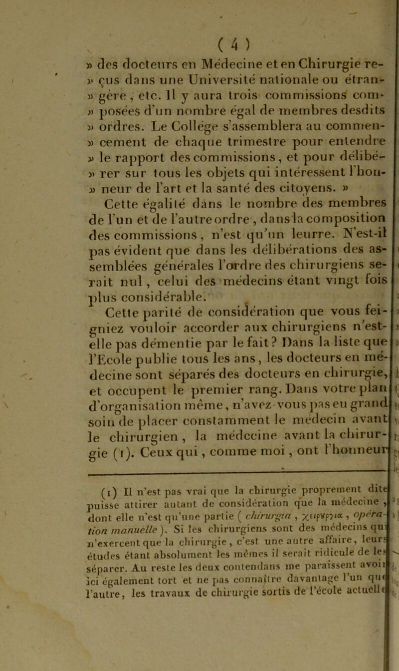 » des docteurs eu Médecine et en Chirurgie re- >.« çus dans une Université nationale ou étran- » gère , etc. Il y aura trois commissions corn* }} posées d’un nombre égal de membres desdits 3) ordres. Le Collège s’assemblera au commen- » cernent de chaque trimestre pour entendre Il le rapport des commissions, et pour délibé- » rer sur tous les objets qui intéressent l’hon- 3) neur de l’art et la santé des citoyens. » Celte égalité dans le nombre des membres de l’un et de l’autreordre , dans la composition des commissions, n’est qu’un leurre. N’est-il pas évident que dans les délibérations des as- semblées générales l’ordre des chirurgiens se- rait nul, celui des médecins étant vingt fois plus considérable.' Celte parité de considération que vous fei gniez vouloir accorder aux chirurgiens n’est- elle pas démentie par le fait? Dans la liste que l’Ecole publie tous les ans, les docteurs en mé- decine sont séparés des docteurs en chirurgie, et occupent le premier rang. Dans votre plan d’organisation même, n’avez-vouspaseu grand soin de placer constamment le médecin avant le chirurgien , la médecine avant la chirur- gie (i). Ceux qui, comme moi , ont l’honneur le, (i) Il n’est pas vrai que la chirurgie proprement dite puisse attirer autant de considération que la médecine , dont elle n’est qu’une partie ( chirurgia , x«/fVp3ia , opora- tion manuelle). Si les chirurgiens sont des médecins qui n’exercent que la chirurgie, c’est une autre affaire, leurs études étant absolument les mêmes il serait ridicule de les séparer. Au reste les deux conlendans me paraissent avoii ici également tort et ne pas connaiire davantage l’un qui l’autre, les travaux de chirurgie sortis de l’école actuclli ^