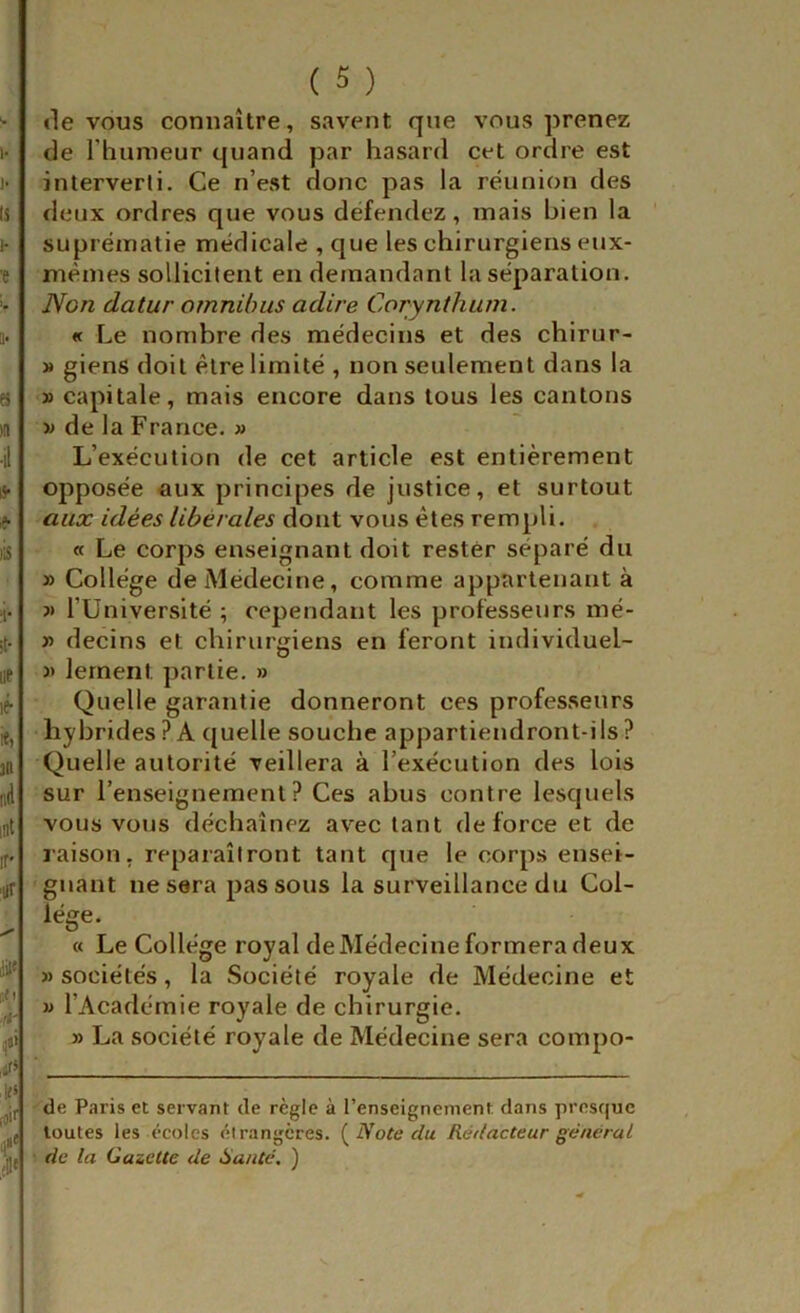 «le vous connaître, savent que vous prenez de l’hunieur quand par hasard cet ordre est interverti. Ce n’est donc pas la réunion des deux ordres que vous défendez, mais bien la suprématie médicale , que les chirurgiens eux- mèmes sollicitent en demandant la séparation. Non datur omnibus adiré Corynthum. « Le nombre des médecins et des chirur- » giens doit être limité , non seulement dans la » capitale, mais encore dans tous les cantons w de la France. » L’exécution de cet article est entièrement opposée aux principes de justice, et surtout aux idées libérales dont vous êtes rempli. « Le corps enseignant doit rester séparé du » Collège de Médecine, comme appartenant à ?> l’üniversité ; cependant les professeurs mé- » decins et chirurgiens en feront individuel- 3> lernent partie. » Quelle garantie donneront ces professeurs hybrides? A quelle souche appartiendront-ils? Quelle autorité veillera à l’exécution des lois sur l’enseignement? Ces abus contre lesquels vous vous déchaînez avec tant de force et de raison, reparaîtront tant que le corps ensei- gnant ne sera passons la surveillance du Col- lège. « Le College royal de Médecine formera deux » sociétés, la Société royale de Médecine et V l’Académie royale de chirurgie. y> La société royale de Médecine sera compo- se Paris et servant de règle à l’enseignement clans prescjuc toutes les écoles étrangères. Note du Rédacteur général de la Gazette de Hante, )