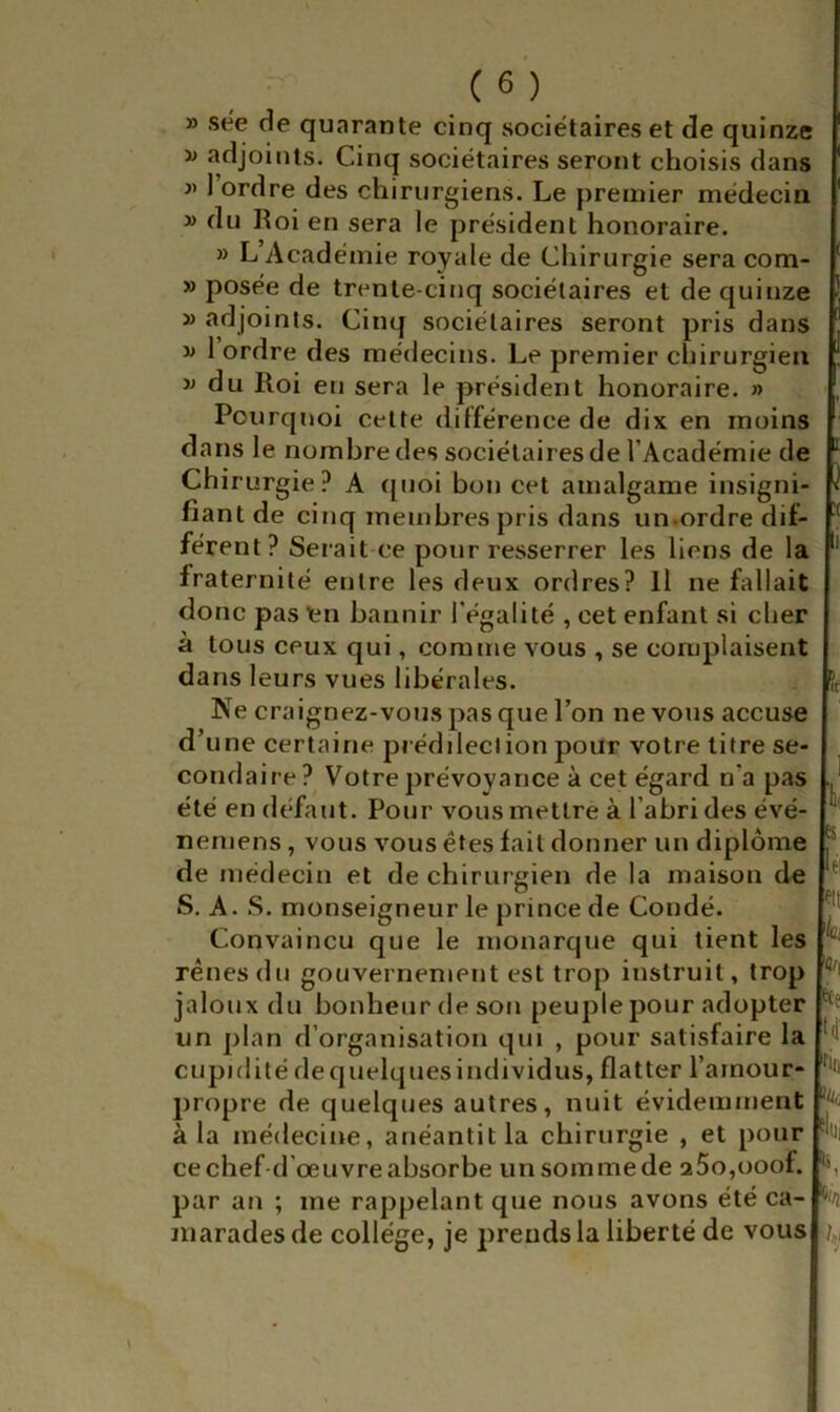 » sée de quarante cinq sociétaires et de quinze i» adjoints. Cinq sociétaires seront choisis dans j> 1 ordre des chirurgiens. Le premier médecin » du Roi en sera le président honoraire. » L Académie royale de Chirurgie sera com- » posée de trente-cinq sociétaires et de quinze » adjoints. Cinq sociétaires seront pris dans w 1 ordre des médecins. Le premier chirurgien w du Roi en sera le président honoraire. » Pourquoi cette différence de dix en moins dans le nombre des sociétaires de l’Académie de Chirurgie? A t[uoi bon cet amalgame insigni- fiant de cinq membres pris dans un.ordre dif- férent? Sei ait ce pour resserrer les liens de la fraternité entre les deux ordres? H ne fallait donc pas tn bannir l’égalité , cet enfant si cher à tous ceux qui, comme vous , se complaisent dans leurs vues libérales. Ne craignez-vous pas que l’on ne vous accuse d’une certaine prédilection pour votre titre se- condaire? Votre prévoyance à cet égard n'a pas été en défaut. Pour vous mettre à l’abri des évé- neniens, vous vous êtes fait donner un diplôme de médecin et de chirurgien de la maison de S. A. .S. monseigneur le prince de Coudé. Convaincu que le monarque qui tient les rênes du gouvernement est trop instruit, trop jaloux du bonheur de son peuple pour adopter un plan d’organisation qui , pour satisfaire la cupidité dequelquesindividus, flatter i’arnour- propre de quelques autres, nuit évidemment à la médecine, anéantit la chirurgie , et pour ce chef-d’œuvre absorbe un somme de aSojOOof. par an ; me rappelant que nous avons été ca- marades de collège, je prends la liberté de vous :( k: 'C td iüi