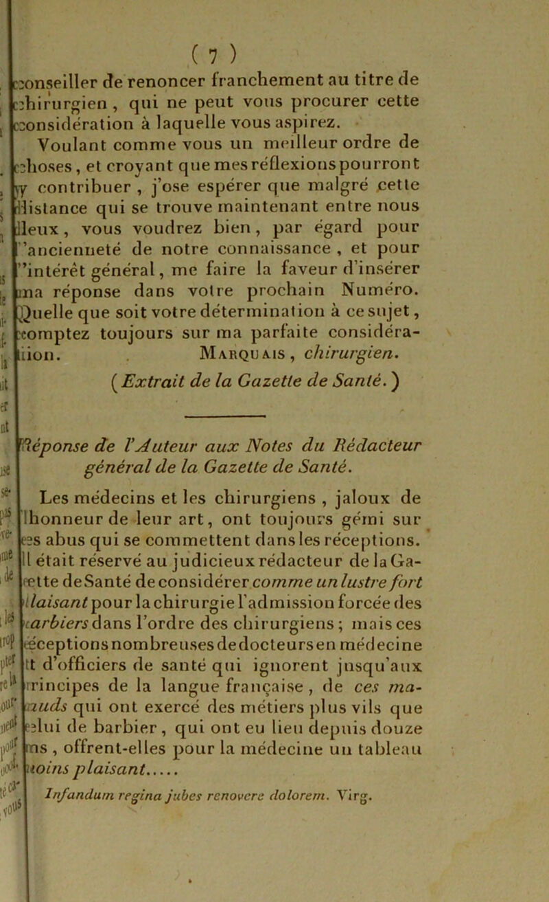 ::onselller de renoncer franchement au titre de ::hiriirgien , qui ne peut vous procurer cette ::onsidération à laquelle vous aspirez. • Voulant comme vous un m<MÜeur ordre de îhoses, et croyant que mesréflexionspourront ky contribuer , j’o.se espérer que malgré jcetle distance qui se trouve maintenant entre nous lieux, vous voudrez bien, par égard pour l ’ancienneté de notre connaissance , et pour rintérèt général, me faire la faveur d’insérer la réponse dans votre prochain Numéro, ^^uelle que soit votre détermination à ce sujet, comptez toujours sur ma parfaite considéra- liion. . Kis , chirurgien. [Extrait de la Gazette de Santé. ) Xéponse de VAuteur aux Notes du Rédacteur général de la Gazette de Santé. Les médecins et les chirurgiens, jaloux de Ihonneur de leur art, ont toujours gémi sur ?2S abus qui se commettent dans les réceptions, lu était ré.servé au judicieux rédacteur de laGa- jfette deSanté de considérer comme «/z/f/jY/ e fort Vllaisant pour la chirurgie l’admission forcée des \^^\carbiers dzLWS l’ordre des chirurgiens; mais ces ir*'? jœceptionsnombreusesdedocteursen médecine jjt^fjtt d’officiers de santé qui ignorent jusqu’aux re^*|rrincipes de la langue française , de ces ma- iS^^^uds qui ont exercé des métiers plus vils que iiei'l|pîlui de barbier, qui ont eu lieu depuis douze s , offrent-elles pour la médecine un tableau ioins plaisant Infandum regina jubcs rcnovcre dolorem. Virg. CJ'