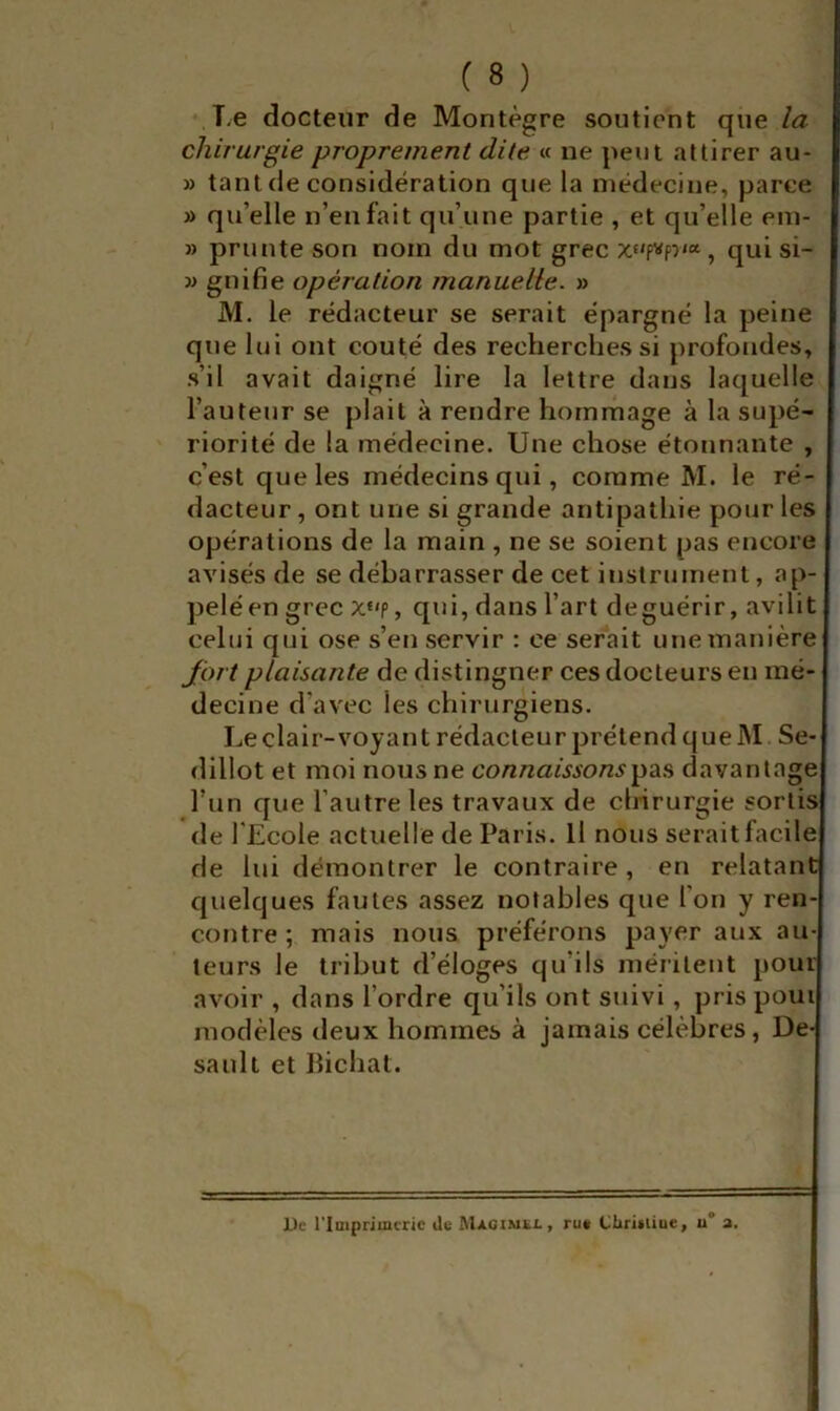 T,e docteur de Montègre soutient que la chirurgie proprement dite « ne peut attirer au- » tant de considération que la médecine, parce » qu’elle n’en fait qu’une partie , et qu’elle em- » prunte son nom du mot grec qui si- » gnifie opération manuelle. » M. le rédacteur se serait épargné la peine que lui ont coûté des recherches si profondes, s’il avait daigné lire la lettre dans laquelle l’auteur se plait à rendre hornrhage à la supé- riorité de la médecine. Une chose étonnante , c’est que les médecins qui, comme M. le ré- dacteur , ont une si grande antipathie pour les opérations de la main , ne se soient pas encore avisés de se débarrasser de cet instrument, ap- pelé en grec x*'p, qui, dans l’art de guérir, avilit celui qui ose s’en servir : ce serait une manière fort plaisante de distinguer ces docteurs en mé- decine d’avec les chirurgiens. Le clair-voyant rédacteur prétend que M. Se- dillot et moi nous ne connaissonsdavantage l’un que l’autre les travaux de chirurgie sortis de l'Ecole actuelle de Paris. Il nous serait facile de lui démontrer le contraire, en relatant quelques fautes assez notables que l’on y ren- contre ; mais nous préférons payer aux au- teurs le tribut d’éloges qu’ils méritent pour avoir , dans l’ordre qu’ils ont suivi, pris poui modèles deux hommes à jamais célèbres, De- sault et llichat. l)c l’Imprimerie Ue Macimkl, ru« Ciiritiiue, u° a.