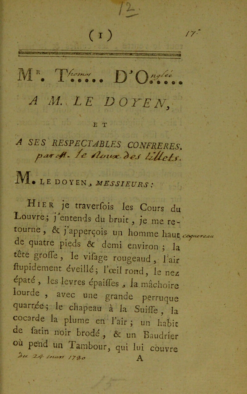 M-*. .. D^O-îv.. , A Al .LE DO TE N, ■ \ E T A SES RESPECTABLES CONFRERES, iVÏ* LE DOYEN J Hier je traverfois les Cours du Louvre,; j entends du bruit, je me re-' tourne, & j apperçois un homme haut de quatre pieds & demi environ ; la tete grofTe , le vifage rougeaud , lair ’ hupidement éveillé; l’œil rond, le nez ^paté , les levres épailFes la mâchoire ■ . « lourde , avec une grande perruque quarr^e.; le chapeau à la Suifi'e, la cocarde la plume eri‘l’air ; un habit de fatin noir brodé , & un Baudrier où pend un Tambour, qui lui couvre