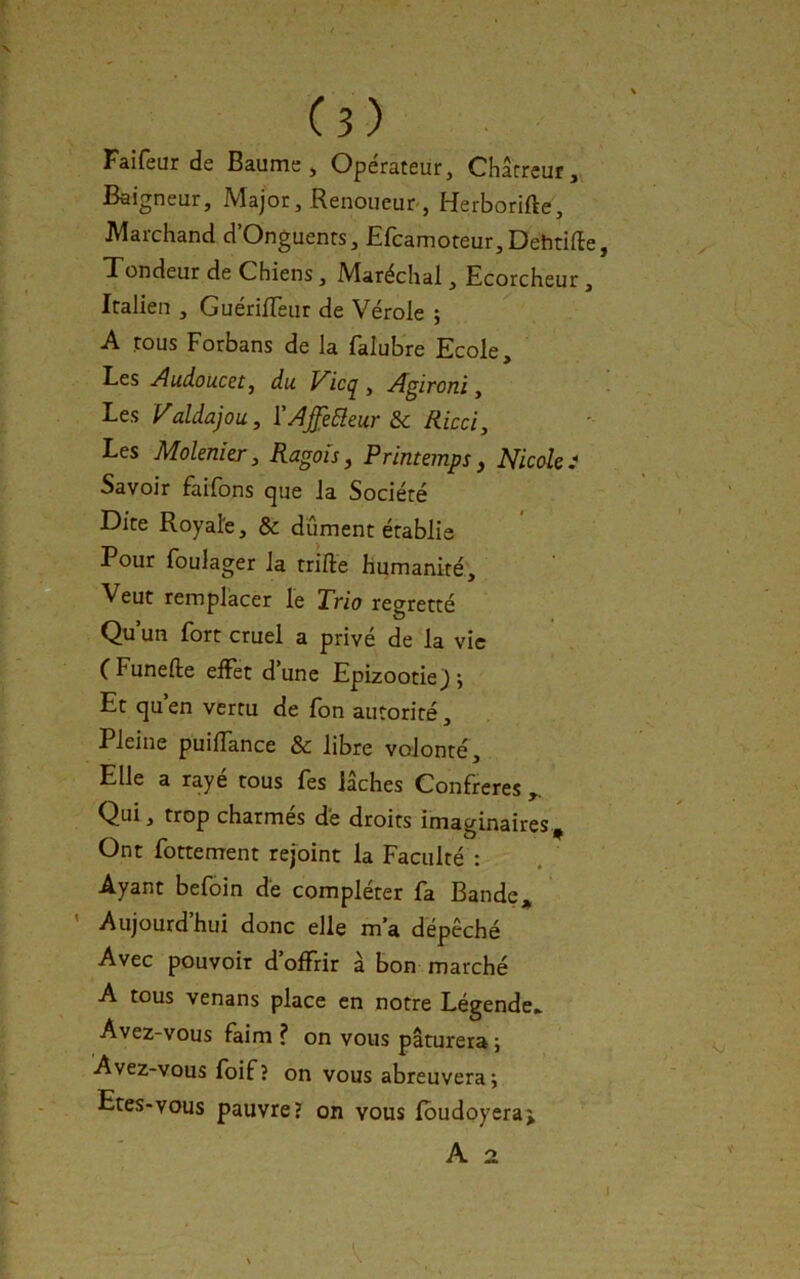 Faifeur de Baume, Opérateur, Chârrcur, Baigneur, Major, Renoueur-, Herborifte, Marchand d’Onguenrs, Efcamoteur,Dehtifle, Tondeur de Chiens, Maréchal, Ecorcheur, Italien , GuérilTeur de Vérole ; A tous Forbans de la falubre Ecole, Les Audoucet ^ du Vicq, Agironi, Les Valdajou, YAJ[e5leur &c Ricci, Les Molenier, Ragoîs, Printemps, Nicole.^ Savoir faifbns que la Société Dite Royale, & dûment établie Pour Ibulager la trille humanité. Veut remplacer le Trio regretté Qu’un fort cruel a privé de la vie CFunefte effet d’une Epizootie); Et qu en vertu de fon autorité, Pleine puiffance & libre volonté. Elle a rayé tous fes lâches Confrères Qui, trop charmés dé droits imaginaires. Ont fortement rejoint la Faculté : Ayant befoin dé compléter fa Bande, ’ Aujourd’hui donc elle m’a dépêché Avec pouvoir d’offrir à bon marché A tous venans place en notre Légende» Avez-vous faim ? on vous pâturera ; Avez-vous foif? on vous abreuvera; Etes-vous pauvre? on vous Ibudoyeraj A 2.