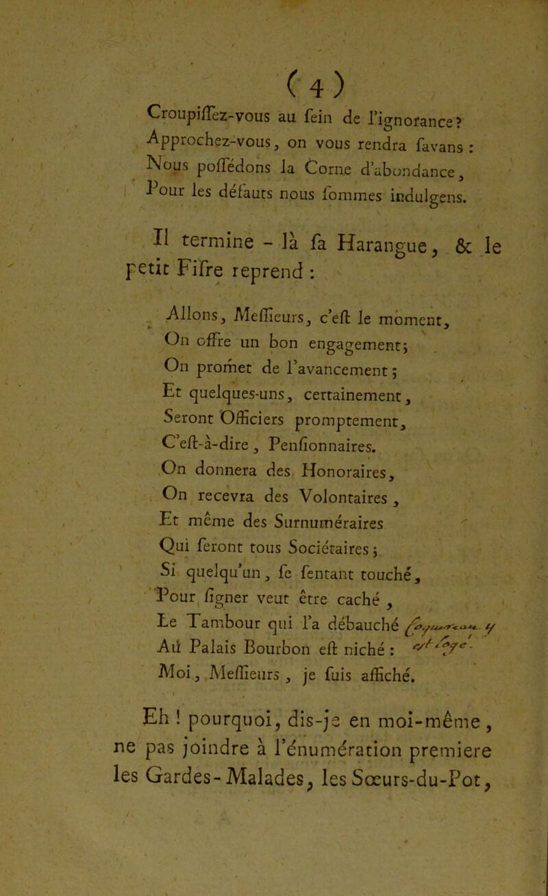 CroupifTez-vous au fein de l’ignorance? Approchez-vous, on vous rendra favans : Nous polTedons la Corne d’abondance, 1 our les defauts nous lomines iiïdulgens. Il termine - là fa Harangue, ôc le petit Fifre reprend : Allons, Medieurs, c’eft le moment. On offre un bon engagement; On promet de l’avancement ; Et quelques-uns, certainement. Seront Officiers promptement, C eft-à-dire, Penfionnaires. On donnera des Honoraires, On recevra des Volontaires , Et même des Surnuméraires Qui feront tous Sociétaires ; Si quelqu un, fe fentant touché. Pour ligner veut être caché , Le Tambour qui l’a débauché y Ali Palais Bourbon eft niché : Moi, Meffieurs , je fuis affiché. Eh ! pourquoi, dis-je en moi-même, ne pas joindre à Pdnumération première les Gardes-Malades, lesSœurs-du-Fot,