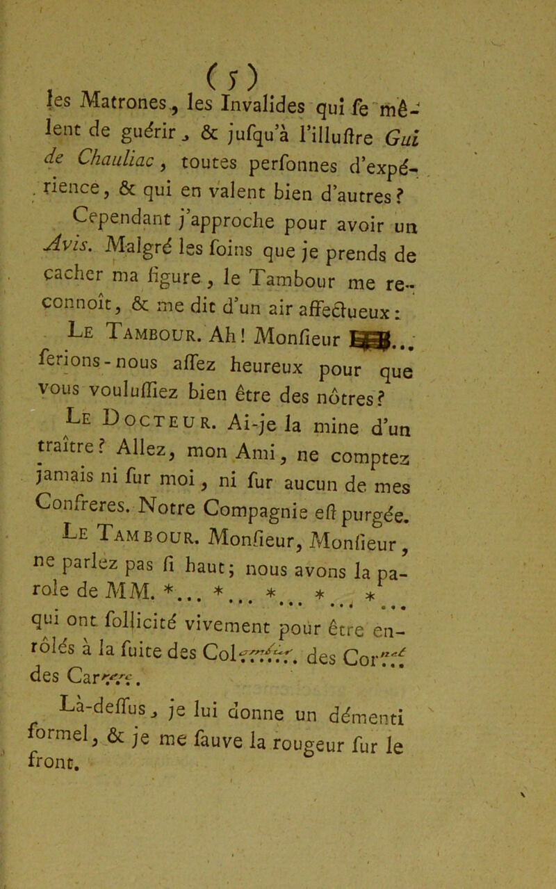 les Matrones., les Invalides qui fe'mê- lent de guérir. & jufqua niluftre Gui de ChauUac ^ toutes perfonnes d’expé- . rience, & qui en valent bien d’autres? Cependant j approche pour avoir un Jvis. Malgré les foins que je prends de cacher ma ligure, le Tambour me re- connoît, & me dit d’un air affeélueux: Le Tambour. Ah! Monfieur q=ÿ ferions-nous allez heureux pour que vous voululTiez bien être des nôtres? Le Docteur. Ai-je la mine d’un traître? Allez, mon Ami, ne comptez jamais ni fur moi, ni fur aucun de mes Confrères. Notre Compagnie eft purgée. Le Tambour. Monfieur, Monfieur, ne parlez pas fi haut; nous avons la pa- role de MM. *... * * * * ••• ••• • • à - - * qui ont. follicité vivement pour être en- rôlés a la fuite des Colt^rr^^. des Cor'^'^ des Carc-^.'-f. Là-delfus. je lui donne un démenti formel, & je me fauve la rougeur fur le front.