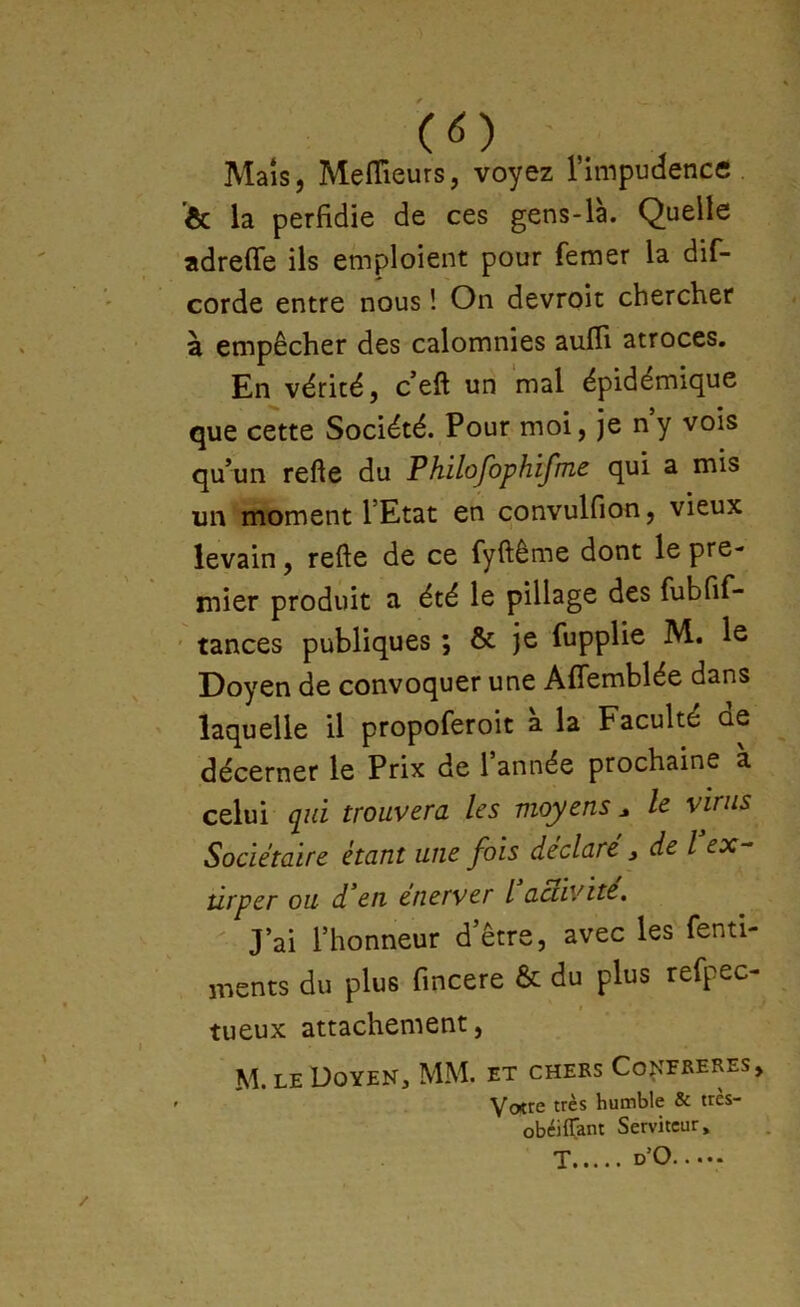 .. . Maïs, Meflieurs, voyez rimpudence . ’ôc la perfidie de ces gens-là. Quelle adrefie ils emploient pour femer la dif- corde entre nous ! On devroit chercher à empêcher des calomnies auffi atroces. En vérité, c’eft un mal épidémique que cette Société. Pour moi, je ny vois qu’un refie du Philofophifme qui a mis un moment l’Etat en convulfion, vieux levain, refte de ce fyftême dont le pre- mier produit a été le pillage des fiibfif- ' tances publiques ; & je fupplie M. le Doyen de convoquer une Afîemblée dans laquelle il propoferoit à la Faculté de décerner le Prix de l’année prochaine a celui qui trouvera les moyens ^ le virus Sociétaire étant une fois déclaré, de l ex- tirper ou d’en enerver l activité. J’ai l’honneur d’être, avec les fenti- ments du plus fincere & du plus refpec- I tueux attachement, M. LE Doyen, MM. et chers Conereres, ’ Yotrc très humble & tres- obéiffam Serviteur, T d’O