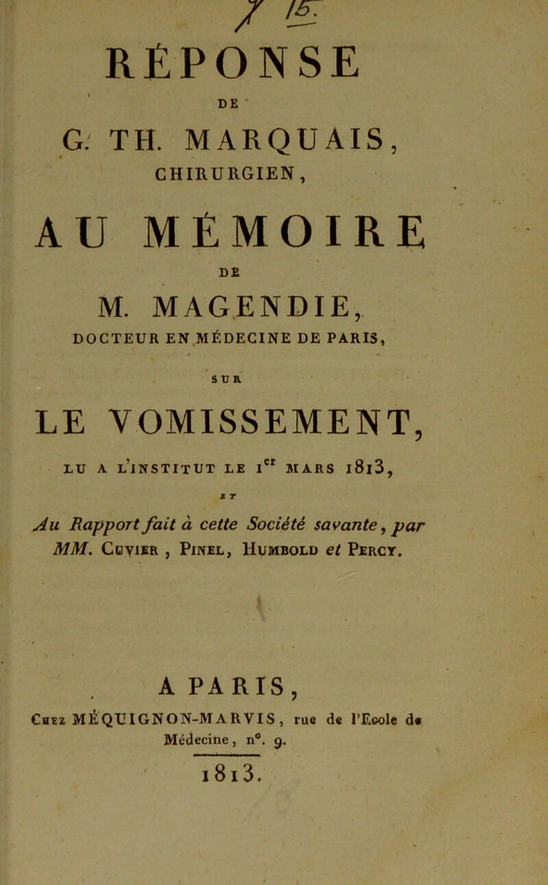 / ^ RÉPONSE DE G.' TH. MARQUAIS, CHIRURGIEN, AU MÉMOIRE DE M. MAGENDIE, DOCTEUR EN MÉDECINE DE PARIS, s Ü B. LE VOMISSEMENT, LU A l’institut LE l »IARS l8l3. Au Rapport fait à cette Société savante, par MM. CoviSR , Pinel, Uumbold et Perct. A PARIS, Chez MÉQUIGNON-MARVIS, rue de l’Ecole d« Médecine, n. g. 18i3.