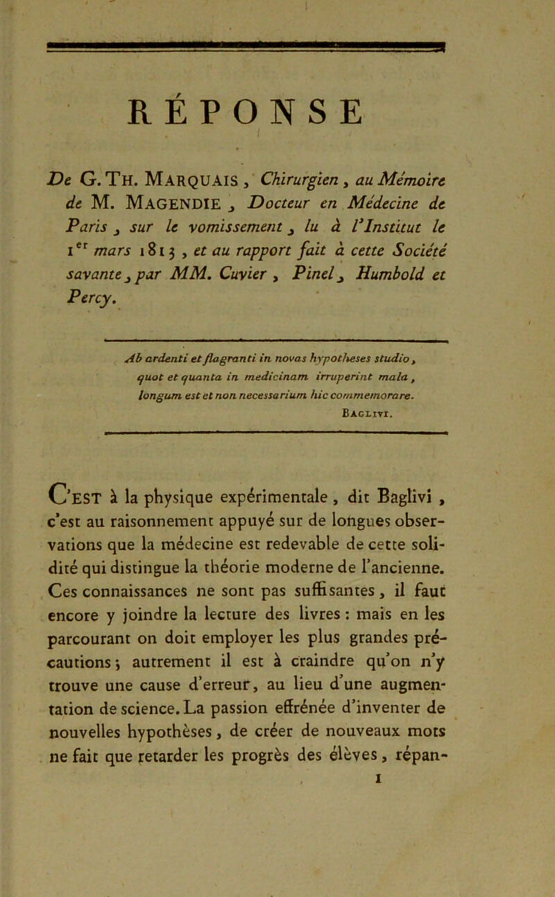 4 m RÉPONSE I D& G. Th. Marquais Chirurgien y au Mémoire de M. Magendie j Docteur en Médecine de Paris J sur le vomissement ^ lu à VInstitut le mars 1813 , et au rapport fait à cette Société savante^ par MM. Cuvier y Pinel^ Humbold et Percy. Ab ardenti etflagranti in novas hypothèses studio , ijuot et efuanta in medicinam irruperint mala , longum est et non necessarium hiccotnmemorare. Bacliti. Oest à la physique expérimentale, dit Baglivi , c’est au raisonnement appuyé sur de longues obser- vations que la médecine est redevable de cette soli- dité qui distingue la théorie moderne de l’ancienne. Ces connaissances ne sont pas suffisantes, il faut encore y joindre la lecture des livres ; mais en les parcourant on doit employer les plus grandes pré- cautions -, autrement il est à craindre qu’on n’y trouve une cause d’erreur, au lieu d’une augmen- tation de science. La passion effrénée d’inventer de nouvelles hypothèses, de créer de nouveaux mots ne fait que retarder les progrès des élèves, répan-