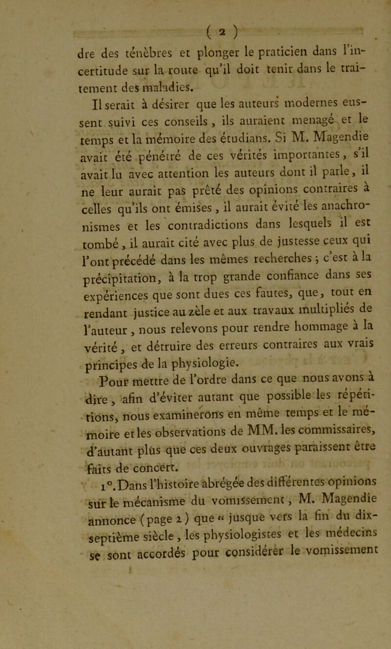 dre des ténèbres et plonger le praticien dans l’in- certitude sur la route qu’il doit tenir dans le trai- tement des maladies. Userait à désirer que les auteurs modernes eus- sent suivi ces conseils , ils auraient ménagé et le temps et la mémoire des étudians. Si M. Magendie avait été pénétré de ces vérités importantes, s il avait lu avec attention les auteurs dont il parle, il ne leur aurait pas prêté des opinions contraires à celles qu’ils ont émises , il aurait évité les anachro- nismes et les contradictions dans lesquels il est tombé , il aurait cité avec plus de justesse ceux qui l’ont précédé dans les mêmes recherches j c’est à la précipitation, à la trop grande confiance dans ses expériences que sont dues ces fautes, que, tout en rendant justice au zèle et aux travaux multiplies de l’auteur, nous relevons pour rendre hommage à la vérité, et détruire des erreurs contraires aux vrais principes de la physiologie. Pour mettre de l’ordre dans ce que nous avons à dire, afin d’éviter autant que possible les répéti- tions, nous examinerons en meme temps et le mé- moire et les observations de MM. les commissaires, d’auiaiît plùs que ces deux ouvrages paraissent être faits de concert. i°.Dans l’histoire abrégée des différentes opinions sur te mécanisme du vomissement, M. Magendie annonce {page i) que « jusque vers la fin du dix- septième siècle , les physiologistes et les médecins sç sont accordés pour considérer le vomissement