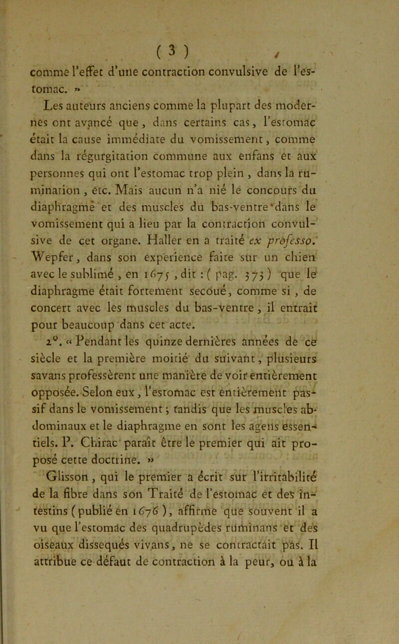 comme TefFec d’une contraction convulsive de l’es- tomac. « Les auteurs anciens comme la plupart des moder- nes ont avancé que, dans certains cas, l’estomac était la cause immédiate du vomissement, comme tlans la régurgitation commune aux enfans et aux personnes qui ont l’estomac trop plein , dans la ru- mination , etc. Mais aucun n’a nié lé concours du diaphragmé et des muscles du bas-ventre'dans le vomissement qui a lieu par la contraction convul- sive de cet organe. Haller en a traité ca: prôfesso. Wepfer, dans son expérience faite sur un chien avec le sublimé , en 1675 , dit : ( pag. 573 ) que lé diaphragme était fortement secoué, comme si , de concert avec les muscles du bas-ventre, il entrait pour beaucoup dans cet acte. « Pendant les quinze dernières années de ce siècle et la première moitié du suivant, plusieurs savans professèrent une manière de voir entièrement opposée. Selon eux, l’estomac est entièrement pas- sif dans le vomissement 3 tandis que les musclés ab- dominaux et le diaphragme en sont les ageiis essetl-* tiels. P. Chirac paraît être le premier qui ait pro- posé cette doctrine. « Glisson, qui le premier a écrit sur l’irritabilité de la fibre dans son Traité de l’estomac et des in- testins ( publié en i6j6), affirme que souvent il a vu que l’estomac des quadrupèdes rdminans et dés oiseaux disséqués vivans, ne se contractait pas. Il attribue ce défaut de contraction à la peur, ou à la