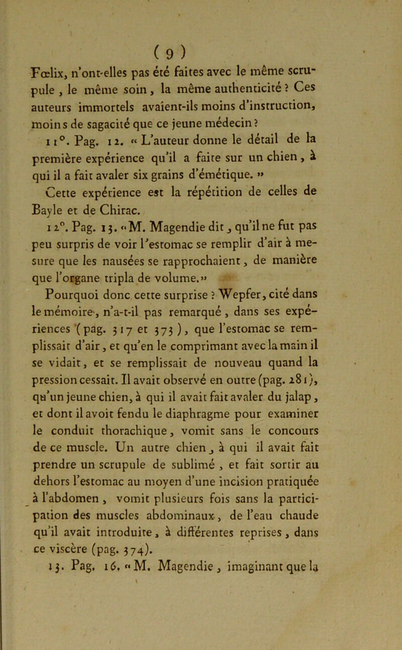 Fœlix, n’ont-elles pas été faites avec le même scru- pule , le même soin, la même authenticité ? Ces auteurs immortels avaient-ils moins d’instruction, moins de sagacité que ce jeune médecin? 11°. Pag. 12. « L’auteur donne le détail de la première expérience qu’il a faite sur un chien, à qui il a fait avaler six grains d’émétique. »» Cette expérience est la répétition de celles de Bayle et de Chirac. 12. Pag. 13.» M. Magendie dit j qu’il ne fut pas peu surpris de voir l’estomac se remplir d’air à me- sure que les nausées se rapprochaient, de manière que l’organe tripla de volume.» Pourquoi donc cette surprise î Wepfer,cité dans le mémoire-, n’a-t-il pas remarqué , dans ses expé- riences Xp3g. 317 et 373 ), que l’estonaac se rem- plissait d’air, et qu’en le comprimant avec la main il se vidait, et se remplissait de nouveau quand la pression cessait. Il avait observé en outre (pag. 281 ), qu’un jeune chien, à qui il avait fait avaler du jalap, et dont ilavoit fendu le diaphragme pour examiner le conduit thorachique, vomit sans le concours de ce muscle. Un autre chien j à qui il avait fait prendre un scrupule de sublimé , et fait sortir au dehors l’estomac au moyen d’une incision pratiquée à l’abdomen , vomit plusieurs fois sans la partici- pation des muscles abdominaux, de l’eau chaude qu’il avait introduire, à différentes reprises, dans ce viscère (pag. 374). 13. Pag, 16, «M. Magendie, imaginant que la