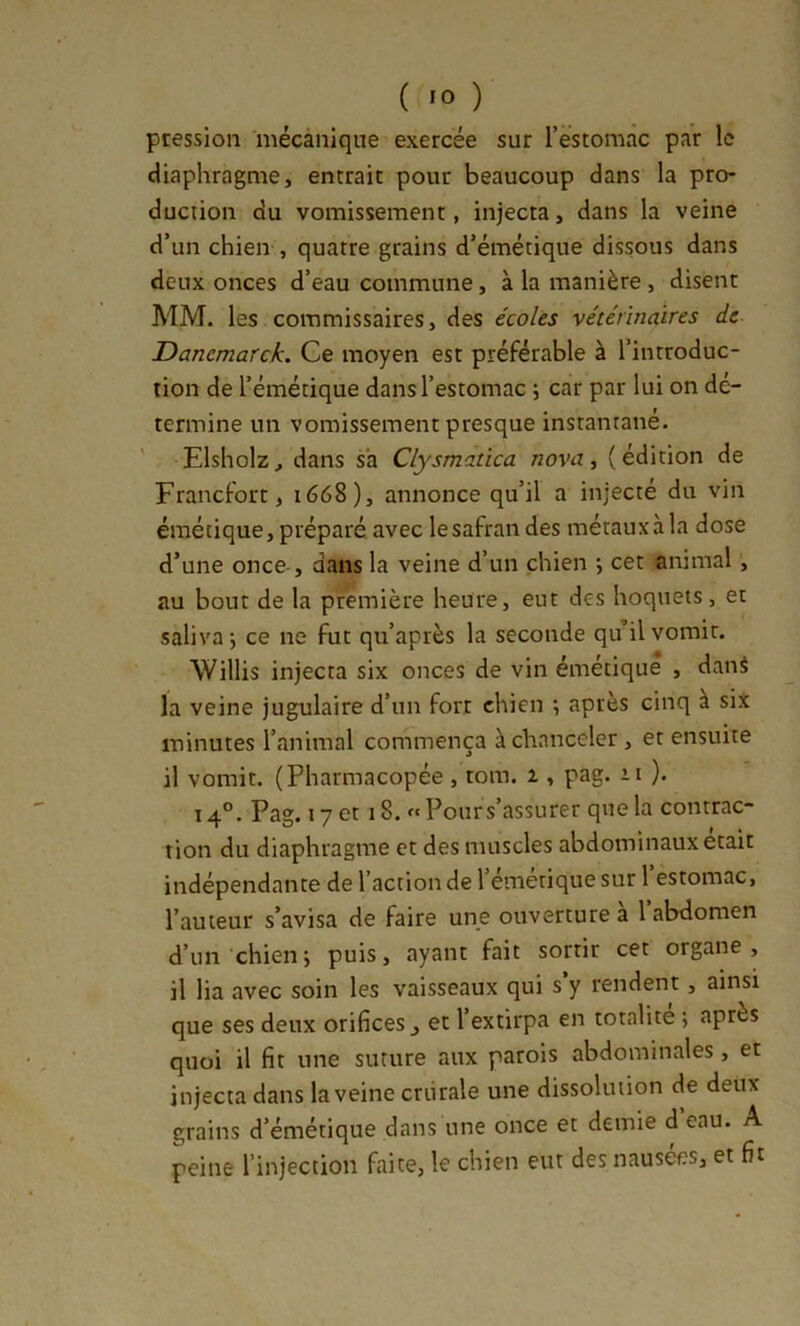 pression mécànique exercée sur rëstomâc par le diaphragme, entrait pour beaucoup dans la pro- duction du vomissement, injecta, dans la veine d’un chien , quatre grains d’émétique dissous dans deux onces d’eau commune, à la manière , disent MM. les commissaires, des écoles vétérinaires de Danemarck. Ce moyen est préférable à l’introduc- tion de l’émétique dans l’estomac ; car par lui on dé- termine un vomissement presque instantané. ' Elsholz, dans sa Clysmatica nova, (édition de Francfort, 1668), annonce qu’il a injecté du vin émétique, préparé, avec le safran des métaux à la dose d’une once-, dans la veine d’un chien ; cet animal, au bout de la première heure, eut des hoquets, et saliva i ce ne fut qu’après la seconde qu’il vomit. Willis injecta six onces de vin émétique , dani la veine jugulaire d’un fort chien *, après cinq à six minutes l’animal commença à chanceler, et ensuite il vomit. (Pharmacopée , rom. 1, pag. 11 ). 14°. Pag. 17 et 18. « Pour s’assurer que la contrac- tion du diaphragme et des muscles abdominaux était indépendante de l’action de l’émétique sur 1 estomac, l’auteur s’avisa de faire une ouverture a 1 abdomen d’un-chien; puis, ayant fait sortir cet organe, il lia avec soin les vaisseaux qui s’y rendent, ainsi que ses deux orifices ^ et l’extirpa en totalité ; après quoi il fit une suture aux parois abdominales, et injecta dans la veine criirale une dissolution de deux grains d’émétique dans une once et demie d eau. A peine l’injection faite, le chien eut des nausées, et fit