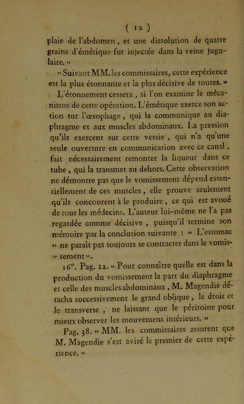 / ( ) plaie de l’abdomen, et une dissolution de quatre grains d’émétique fut injectée dans la veine jugu- laire. »» “ Suivant MM. les commissaires, cette expérience est la plus étonnante et la plus décisive de toutes. »* L’étonnement cessera , si l’on examine le méca- nisme de cette opération. L’émétique exerce son ac- tion sur l’œsophage, qui la communique au dia- phragme et aux muscles abdominaux. La pression qu’ils exercent sur cette vessie , qui n a qu une seule ouverture en communication avec ce canal, fait nécessairement remonter la liqueur dans ce tube , qui la transmet au dehors. Cette observation ne démontre pas que le vomissement dépend essen- tiellement de ces muscles, elle prouve seulement qu’ils concourent à le produire , ce qui est avoue de tous les médecins. L’auteur lui-même ne 1 a pas regardée comme décisive , puisqu il termine son mémoire par la conclusion suivante : « L estomac ne paraît pas toujours se contracter dans le vomis- w sement». i6°. Pag. IX. » Pour connaître quelle est dans la production du vomissement la part du diaphragme et celle des muscles abdominaux , M. Magendie dé- tacha successivement le grand oblique, le droit et le transverse , ne laissant que le péritoine pour mieux observer les mouvemens intérieurs. »» Pag. 38. « MM. les commissaires assurent que M. Magendie s’est avisé le premier de cette expé- rience. «