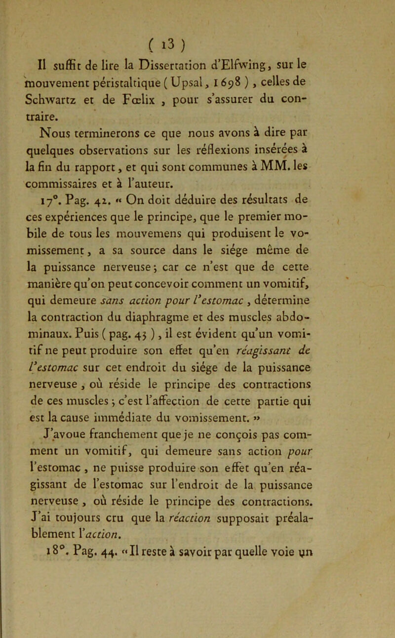 Il suffit de lire la Dissertation d’Elfwing, sur le mouvement péristaltique ( Upsal, 1698 ), celles de Schwartz et de Fœlix , pour s’assurer du con- traire. Nous terminerons ce que nous avons à dire par quelques observations sur les réflexions insérées à la fin du rapport, et qui sont communes à MM. les commissaires et à l’auteur. 17°. Pag. 4Z. « On doit déduire des résultats de ces expériences que le principe, que le premier mo- bile de tous les mouvemens qui produisent le vo- missement , a sa source dans le siège même de la puissance nerveuse; car ce n’est que de cette manière qu’on peut concevoir comment un vomitif, qui demeure sans action pour Vestomac , détermine la contraction du diaphragme et des muscles abdo- minaux. Puis ( pag. 45 ), il est évident qu’un vomi- tif ne peut produire son effet qu’en réagissant de l’estomac sur cet endroit du siège de la puissance nerveuse , où réside le principe des contractions de ces muscles ; c’est l’affection de cette partie qui est la cause immédiate du vomissement. « J’avoue franchement que je ne conçois pas com- ment un vomitif, qui demeure sans action pour l’estomac , ne puisse produire son effet qu’en réa- gissant de l’estomac sur l’endroit de la puissance nerveuse , où réside le principe des contractions. J’ai toujours cru que la réaction supposait préala- blement \ action. 18®. Pag. 44. «Il reste à savoir par quelle voie yn