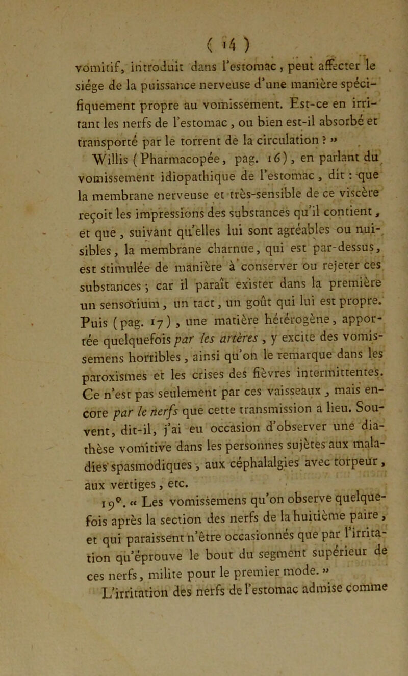 ( '4 ) vomitif, introduit dans restoraac , peut affecter le , siège de la puissance nerveuse d’une manière spéci- fiquement propre au vomissement. Est-ce en irri- rant les nerfs de l’estomac , ou bien est-il absorbé et transporté par le torrent de la circulation î »* Willis (Pharmacopée, pag. i6), en parlant du^ vomissement idiopathique de l’estomac , dit :-que la membrane nerveuse et très-sensible de ce viscère reçoit les impressions des substances qu’il contient, et que , suivant qii elles lui sont agréables ou nui-, sibles, la membrane charnue, qui est par-dessus, est stimulée de manière à‘conserver ou rejeter ces substances -, car il paraît exister dans la première un sensoTrium, un tact, un goût qui lui est propre. Puis (pag. 17) , une matière hétérogène, appor- tée quelquefois par les artères , y excite des vomis- semens horribles , ainsi qu’on le remarque dans les paroxismes et les crises des fièvres intermittentes. Ce n’est pas seulement par ces vaisseaux ^ mais en- core par le nerfs que cette transmission a lieu. Sou- vent, dit-il, j’ai eu occasion d’observer une dia- thèse vomitive dans les personnes sujètes aux mala- dies'spasmodiques , aux céphalalgies avec torpeur, aux vertiges, etc. 19®. « Les vomissemens qu’on observe quelque- fois après la section des nerfs de la huitième paire , et qui paraissent n’être occasionnes que par 1 irrita- tion qu’éprouve le bout du segment supérieur de ces nerfs, milite pour le premier mode. » L’irritation des nerfs de l’estomac admise comme