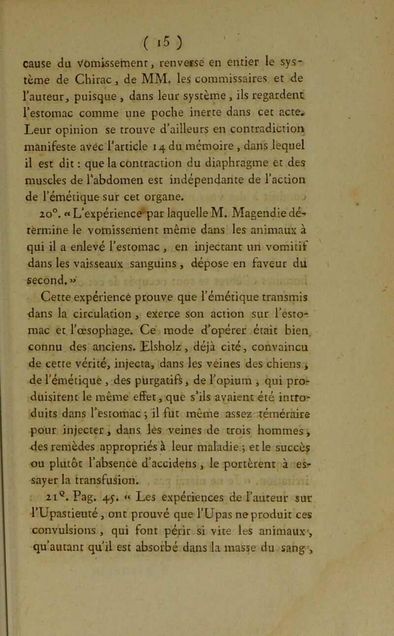 cause du Vùmissemenr, renvetse en entier le sys- tème de Chirac, de MM. les commissaires et de l’auteur, puisque , dans leur système, ils regardent l’estomac comme une poche inerte dans cet acte* Leur opinion se trouve d’ailleurs en contradiction manifeste avec l’article 14 du mémoire, dans lequel il est dit ; que la contraction du diaphragme et des muscles de l'abdomen est indépendante de l’action de l’émétique sur cet organe. j 20°. « L’expérience^par laquelle M. Magendie dé- termine le vomisserrient même dans les animaux à qui il a enlevé l’estomac , en injectant un vomitif dans les vaisseaux sanguins , dépose en faveur du second. » Cette expérience prouve que l’émétique transmis dans la circulation, exerce Son action sur l’esto- mac et l’œsophage. Cé mode d’opérer était bien, connu des anciens. Elsholz, déjà cité, convaincu de cette vérité, injecta, dans les veines des chiens * de l’émétique, des purgatifs, de l’opium , qui pro- duisirent le même effet, que s’ils avaient été intro- duits dans l’estomac-, il fut même assez téméraire pour injecter, dans les veines de trois hommes, des remèdes appropriés à leur maladie ; et le succès ou plutôt l’absence d’accidens, le portèrent à es- sayer la transfusion. 21®. Pag. 45. « Les expériences de l’auteur sur rUpastieuté, ont prouvé que l’Upas ne produit ces convulsions , qui font périr si vite les animaux', qu’autant qu’il est absorbé dans la masse du sang-.