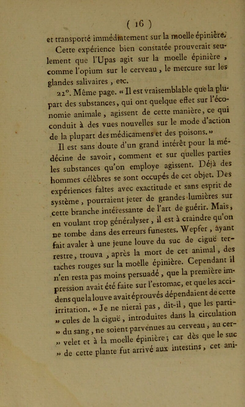 et transporté immédiatement sur la moelle epinièr6< Cette expérience bien constatée prouverait seu lement que l’Upas agit sur la moelle épinière , comme l’opium sur le cerveau , le mercure sur les glandes salivaires , et>c. 2 Z®. Même page. « Il est vraisemblable que la plu- part des substances, qui ont quelque eftet sut l’éco- nomie animale , agissent de cette manière, ce qui conduit à des vues nouvelles sur le mode d action de la plupart des médicamens et des poisons. » ^ Il est sans doute d'un grand intérêt pour la me- décine de savoir, comment et sut quelle parties les substances qu’on employé agissent. Déjà des hommes célèbres se sont occupés de cet objet. IJes expériences faites avec exactitude et sans esprit de système, pouttaient jeter de grandes lumiètM sut cette branche intéressante de l’art de guérir. Mais, en voulant trop génétalyset, il est à craindre qu on ne tombe dans des erreurs funestes. Wepfet . ayant feit avaler à une jeune louve du suc de ciguë t«- lestre, trouva , après la mort de cet animal, des taches rouges sut la moelle épinière. Cependant il n’en testa pas moins persuadé, que a ptemi te un Otession avait été faite sur l’estomac, et que les acci- Lns quelalouve avait éprouvés dépendaient de cetm irritation. Je ne nierai pas . dit-il. que les par  cules de la ciguë, introduites dans la circulation du sang, ne soient parvenues au cerveau, ai^^cer- „ velet et à la moelle épinière-, car <1“ „ de cette plante fut arrivé aux u.tesims, cet ani