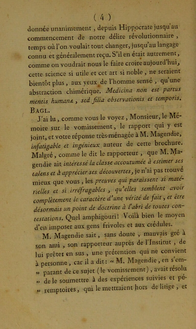 donnée unanimement , depuis Hippocrate jusqu au commencement de notre délire révolutionnaire , temps où l’on voulait tout changer, jusqu au langage connu et généralement reçu. S’il en était autrement, comme on voudrait nous le faire croire aujourd’hui^ cette science si utile et cet art si noble, ne seraient bientôt plus, aux yeux^de l’homme sensé , qu’une abstraction chimérique. Medicina non est panus mentis humant , sed filia observaûonis et temporis. Bagl. J’ai lu, comme vous le voyez, Monsieur, le Me- moire sur le vomissement, le rapport qui y est joint, et votre réponse très-ménagee à M. Magendie, infatigable et ingénieux auteur de cette brochure. Malgré, comme le dit le rapporteur , que M. Ma- gendie ait intéressé la classe accoutumée a estimer ses talens et à apprécier ses découvertes^ je n ai pas trouvé mieux que vous , les preuves qui paraissent si maté- rielles et si irréfragables j qu elles semblent avoir complètement le caractère d’une vérité de fait, et être désormais un point de doctrine à tabri de toutes con- testations. Quel amphigouri! Voilà bien le moyen d’en imposer aux gens frivoles et aux crédules. M. Magendie sait, sans doute , mauvais gré à son ami , son rapporteur auprès de l’Institut , de lui prêter en sus , une prétention qui ne convient à personne , car il a dit : « M. Magendie, en s’em- » parant de ce sujet ( le vomissement ), avait résolu „ de le soumettre à des expériences suivies et pé- » remptoires, qui le mettraient hors de litige, et