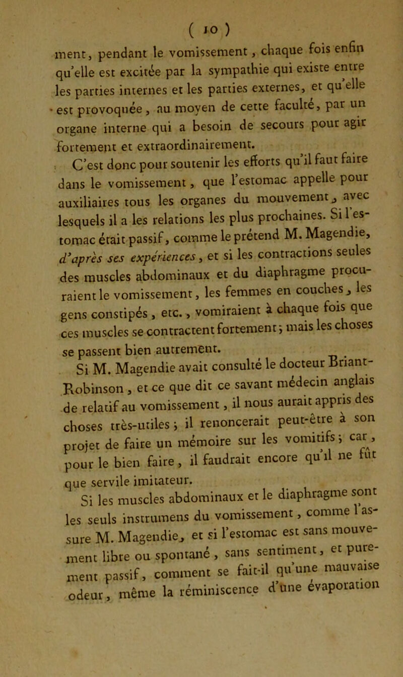 ment, pendant le vomissement, chaque fois enfin qu’elle est excitée par la sympathie qui existe entre les parties internes et les parties externes, et qu elle • est provoquée , au moyen de cette faculté, par un organe interne qui a besoin de secours pour agir fortement et extraordinairement. . C’est donc pour soutenir les efforts qu’il faut faire dans le vomissement, que l’estomac appelle pour auxiliaires tous les organes du mouvement j avec lesquels il a les relations les plus prochaines. Si 1 es- tomac était passif, comme le prétend M. Magendie, d'après scs expériences, et si les contractions seules des muscles abdominaux et du diaphragme procu- raient le vomissement, les femmes en couches , les gens constipés , etc., vomiraient à chaque fois que ces muscles se contractent fortement ; mais les choses se passent bien autrement. Si M. Magendie avait consulté le docteur Bnant- Robinson , et ce que dit ce savant médecin anglais de relatif au vomissement, il nous aurait appris es choses très-utiles -, il renoncerait peut-être a son projet de faire un mémoire sut les vomitifs-, car, pour le bien faire, il faudrait encore quil ne lut que servile imitateur. Si les muscles abdominaux et le diaphragme sont les seuls instrumens du vomissement, comme 1 as- sure M. Magendie^ et si l'estomac est sans mouve- ment libre ou spontané , sans sentiment, et pure- ment passif, comment se fait-il qu'une mauva.se odeur. même la réminiscence d'Une évaporation