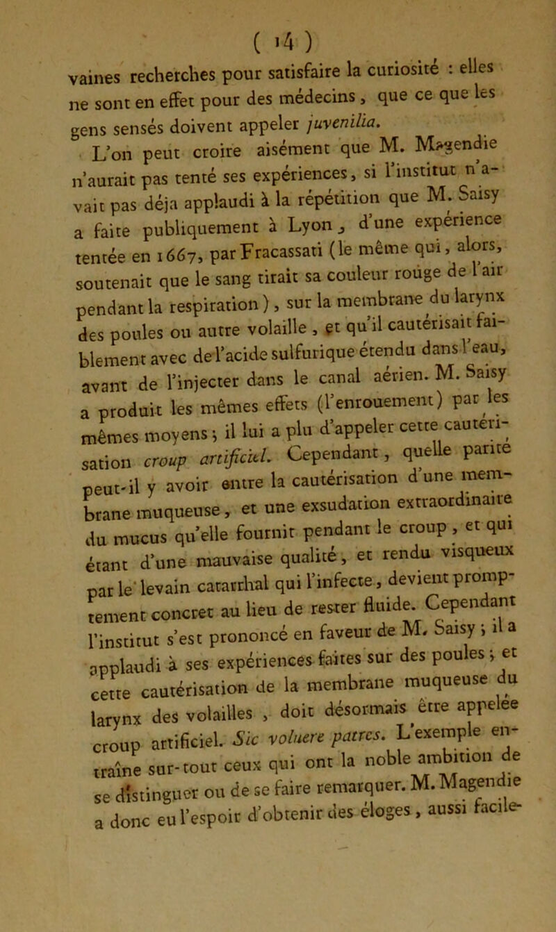 ( >4 ) vaines recherches pour satisfaire la curiosité : elles ne sont en effet pour des médecins, que ce que les gens sensés doivent appeler juvenüia. L’on peut croire aisément que M. Magendie n’aurait pas tenté ses expériences, si l’institut n a- vait pas déjà applaudi à la répétition que M. Saisy a faite publiquement h Lyon d’une expérience tentée en 1667, parFracassati (le même qui, alors, soutenait que le sang tirait sa couleur rouge de air pendant la respiration ), sur la membrane du larynx des poules ou autre volaille , gt qu il cautérisait fai- blement avec de l’acide sulfurique étendu dans l eau, avant de l’injecter dans le canal aérien. M. Saisy a produit les mêmes effets (l’enrouement) par les mêmes moyens i il lui a plu d’appeler cette cautéri- sation croup mificïtL Cependant, queUe parité peut-il y avoir entre la cautérisation d une mem- Lane muqueuse, et une exsudation extraordinaire du mucus quelle fournir pendant le croup , et qui étant d’une mauvaise qualité, et rendu visqueux par le-levain carardial qui l’infecte , devient promp- tement concret au lieu de rester fluide Cependant l’institut s’est prononcé en faveur de M. Saisy i il a applaudi à ses expériences faites sur des poules j et cette cautérisation de la membrane muqueuse du larynx des volailles , doit désormais etre appelée croup artificiel. voluere patres. L’exemple en- traîne sur-tour ceux qui onr la se distinguer ou de se faire remarquer. M. Magendie a donc eu l’espoir d’obtenir des éloges, aussi facile-