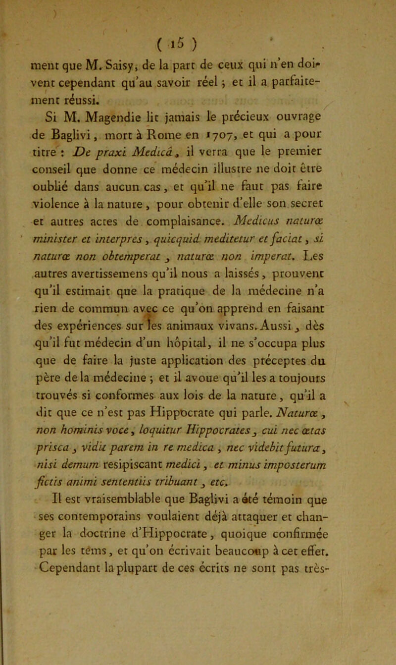 ment que M. Saisy, de la part de ceux qui n’en doit» vent cependant qu’au savoir réel j et il a parfaite- ment réussi. Si M. Magendie lit jamais lé précieux ouvrage de Baglivi, mort à Rome en 1707, et qui a pour titre : De praxi Medicâ^ il verra que le premier conseil que donne ce médecin illustre ne doit être oublié dans aucun cas, et qu’il ne faut pas faire violence à la nature , pour obtenir d’elle son secret et autres actes de complaisance. Mcdicus naiurce. nûnister et interpres, quicquid meditetur et facial, si naturce non obtempérât naturœ non imperat. Les autres avertissemens qu’il nous a laissés, prouvent qu’il estimait que la pratique de la médecine n’a rien de commun avec ce qu’on apprend en faisant des expériences surîes animaux vivans.a4ussi ^ dès qu’il fut médecin d’un hôpital, il ne s’occupa plus que de faire la juste application des préceptes du père de la médecine ; et U avoue qu’il les a toujours trouvés si conformes aux lois de la nature, qu’il a dit que ce n’est pas Hippocrate qui parle. Naturce , non hominis voce y loquïtur Hippocrates^ cui necœtas prisca vidk parem in re medica , nec videbit futura, nisi demum resipiscant medici, et minus imposterum fiais animi sententïis trihuant j etc» Il est vraisemblable que Baglivi a été témoin que ses contemporains voulaient déjà attaquer et chan- ger la doctrine d’Hippocrate, quoique confirmée par les téms, et qu’on écrivait beaucoup à cet effet. Cependant la plupart de ces écrits ne sont pas très-