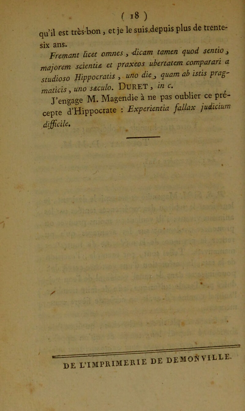 qu’il est très-bon, et je le suis.depuis plus de trente- six ans. Fremant licet omnes , -dicam tamtn quod sentio ^ majorem sàcnû& a praxeos ubertatem comparari a studioso Hippocratis , uno die^ quam ab istis prag- maticis, uno s&culo. DURET , m c. J’engage M. Magendie à ne pas oublier ce pré- cepte d’Hippocrate : Expcrïentia fallax judicium difficile. Z' DE L 'IMPRIMERIE DE DEMONVIELE.