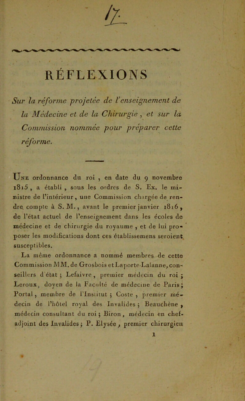 RÉFLEXIONS Sur la réforme projetée de l’enseignement de la Médecine et de la Chirurgie, et sur la Commission nommée pour préparer cette réforme. Une ordonnance du roi , en date du 9 novembre l8i5, a établi, sous les ordres de S. Ex. le mi- nistre de l’intérieur, une Commission chargée de ren- dre, compte à S. M., avant le premier janvier 1816, de l’état actuel de l’enseignement dans les écoles de médecine et de chirurgie du royaume , et de lui pro- poser les modifications dont ces établissemens seroient susceptibles. La même ordonnance a nommé membres de cette Commission MM. de Grosbois etLaporte-Lalanne,con- seillers d état ; Lefaivre , premier médecin du roi ; Leroux, doyen de la Faculté de médecine de Paris; Portai , membre de l'Inslitut ; Coste , premier mé- decin de l’hôtel royal des Invalides ; Beauchène , médecin consultant du roi; Biron, médecin en chef- adjoint des Invalides ; P. Elysée, premier chirurgien