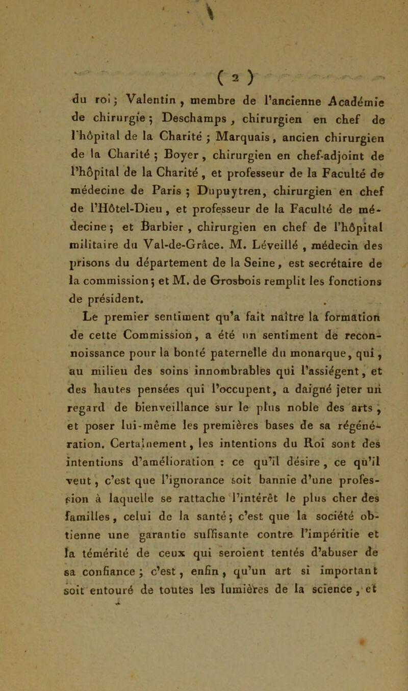 du roi ; Valentin, membre de l’ancienne Académie de chirurgie ; Deschamps , chirurgien en chef de 1 hôpital de la Charité ; Marquais, ancien chirurgien de la Charité ; Boyer , chirurgien en chef-adjoint de l’hôpital de la Charité, et professeur de la Faculté de médecine de Paris 5 Dupuytren, chirurgien en chef de l’IIôtel-Dieu , et professeur de la Faculté de mé- decine; et Barbier , chirurgien en chef de l’hôpital militaire du Val-de-Grâce. M. Léveillé , médecin des prisons du département de la Seine, est secrétaire de la commission ; et M. de Grosbois remplit les fonctions de président. Le premier sentiment qu’a fait naître la formation de cette Commission, a été un sentiment de recon- noissance pour la bonté paternelle du monarque, qui , au milieu des soins innombrables qui l’assiègent, et des hautes pensées qui l’occupent, a daigné jeter uri regard de bienveillance sur le plus noble des arts , et poser lui-même les premières bases de sa régéné- ration. Certainement, les intentions du Roi sont des intentions d’amélioration : ce qu’il désire, ce qu’il veut, c’est que l’ignorance soit bannie d’une profes- sion à laquelle se rattache l’intérêt le plus cher des familles, celui de la santé; c’est que la société ob- tienne une garantie suffisante contre l’impéritie et la témérité de ceux qui seroient tentés d’abuser de 6a confiance; c’est, enfin, qu’un art si important soit entouré de toutes les lumières de la science, et