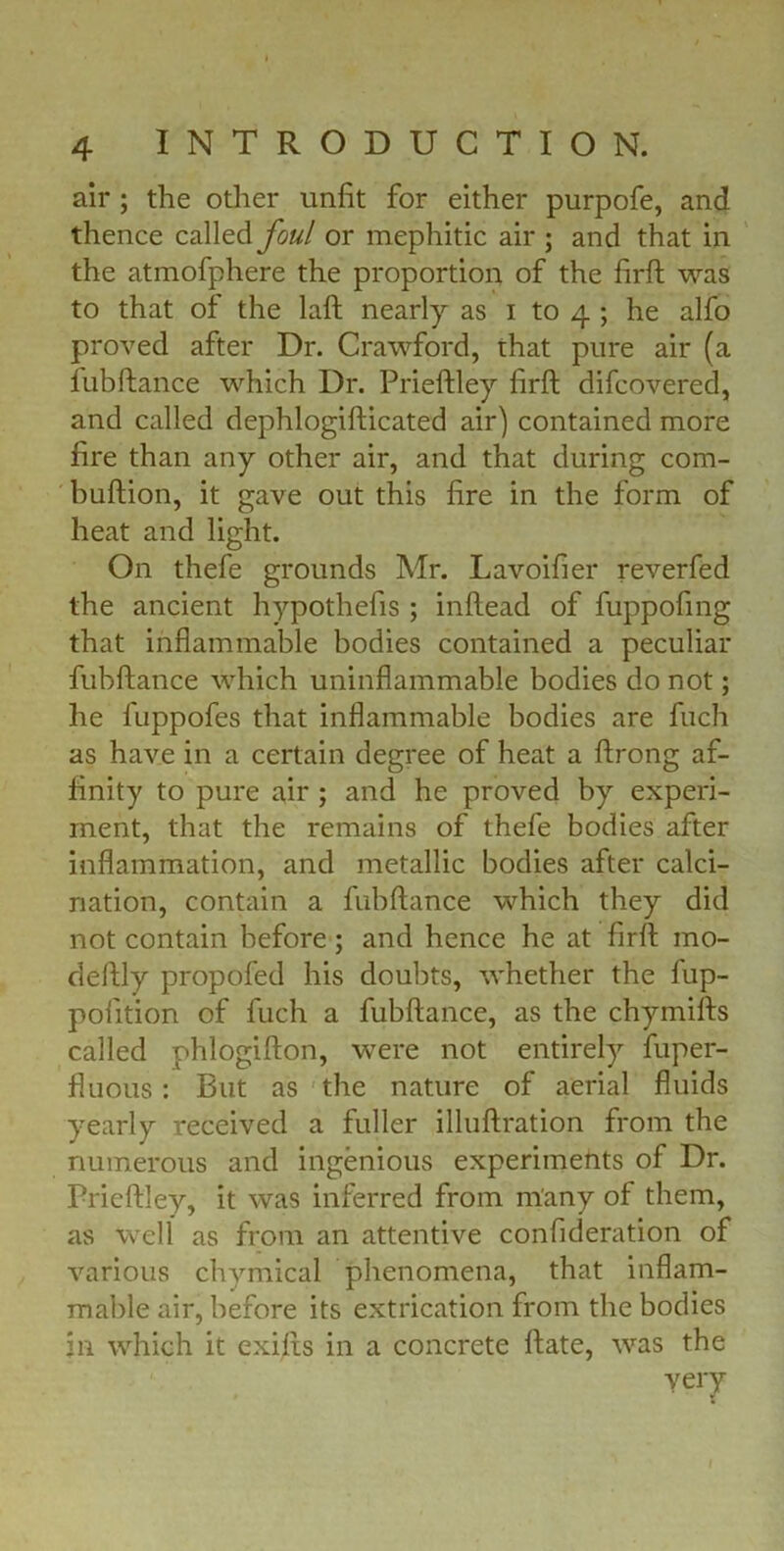 air ; the other unfit for either purpofe, and thence called foul or mephitic air ; and that in the atmofphere the proportion of the firft was to that of the laft nearly as i to 4 ; he alfo proved after Dr. Crawford, that pure air (a fubftance which Dr. Prieftley firft difcovered, and called dephlogifticated air) contained more fire than any other air, and that during com- buftion, it gave out this fire in the form of heat and light. On thefe grounds Mr. Lavoifier reverfed the ancient hypothefis ; inftead of fuppofing that inflammable bodies contained a peculiar fubftance which uninflammable bodies do not; he fuppofes that inflammable bodies are fuch as have in a certain degree of heat a ftrong af- finity to pure air ; and he proved by experi- ment, that the remains of thefe bodies after inflammation, and metallic bodies after calci- nation, contain a fubftance which they did not contain before ; and hence he at firft mo- deftly propofed his doubts, whether the fup- pofition of fuch a fubftance, as the chymifts called phlogifton, were not entirely fuper- fluous: But as the nature of aerial fluids yearly received a fuller illuftration from the numerous and ingenious experiments of Dr. Prieftley, it was inferred from many of them, as well as from an attentive confideration of various chymical phenomena, that inflam- mable air, before its extrication from the bodies in which it exifts in a concrete ftate, was the very