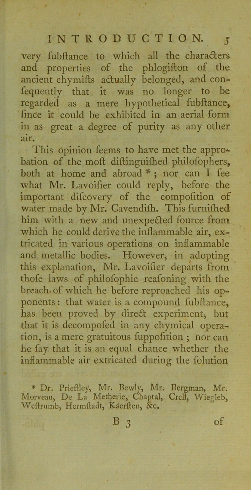 very fubftance to which all the characters and properties of the phlogifton of the ancient chymifts actually belonged, and con- fequently that it was no longer to be regarded as a mere hypothetical fubftance, linCe it could be exhibited in an aerial form in as great a degree of purity as any other air. This opinion feems to have met the appro- bation of the moft diftinguifhed philofophers, both at home and abroad * ; nor can I fee what Mr. Lavoifier could reply, before the important difcovery of the compofition of water made by Mr. Cavendifh. This furnifhed him with a new and unexpected fource from which he could derive the inflammable air, ex- tricated in various operations on inflammable and metallic bodies. However, in adopting this explanation, Mr. Lavoifier departs from thofe laws of philolophic reafoning with the breach, of which he before reproached his op- ponents : that water is a compound fubftance, has been proved by direCt experiment, but that it is decompofed in any chymical opera- tion, is a mere gratuitous fuppofition ; nor can he fay that it is an equal chance whether the inflammable air extricated during the folution * Dr. Prieftley, Mr. Bewly, Mr. Bergman, Mr. Morveau, De La Metherie, Chaptal, Crell, Wiegleb, Weftrumb, Hermftadt, Kaerften, &c. B 3 of