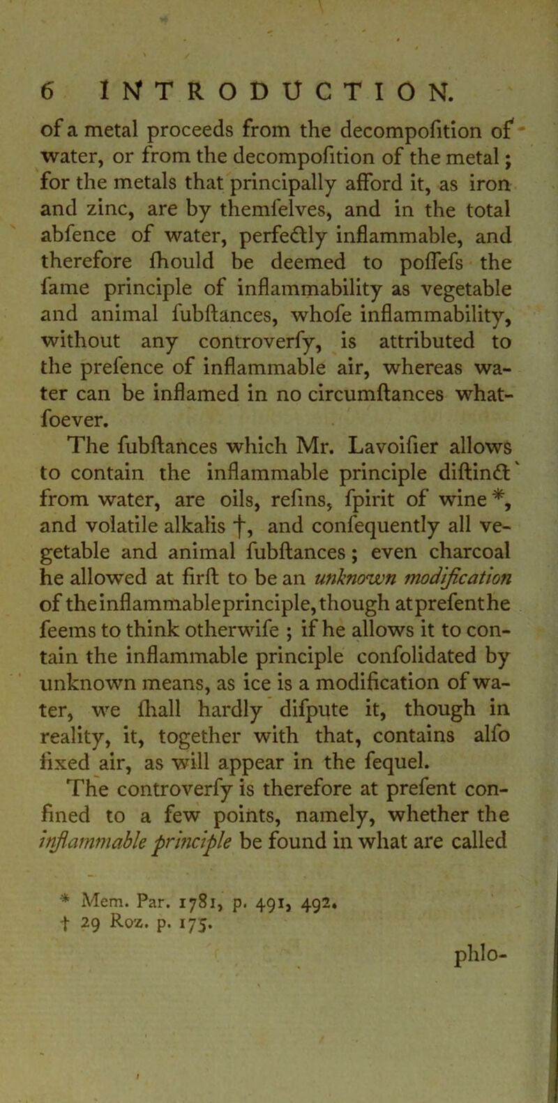 of a metal proceeds from the decomposition of water, or from the decompofition of the metal; for the metals that principally afford it, as iron and zinc, are by themfelves, and in the total abfence of water, perfectly inflammable, and therefore Should be deemed to poflefs the lame principle of inflammability as vegetable and animal lubftances, whofe inflammability, without any controverfy, is attributed to the prefence of inflammable air, whereas wa- ter can be inflamed in no circumftances what- soever. The fubftances which Mr. Lavoifier allows to contain the inflammable principle diftind' from water, are oils, refins, Spirit of wine *, and volatile alkalis f, and confequently all ve- getable and animal fubftances; even charcoal he allowed at firft to be an unknown modificatio?i of theinflammableprinciple, though atprefenthe feems to think otherwife ; if he allows it to con- tain the inflammable principle confolidated by unknown means, as ice is a modification of wa- ter, we Shall hardly difpute it, though in reality, it, together with that, contains alfo fixed air, as will appear in the Sequel. The controverfy is therefore at prefent con- fined to a few points, namely, whether the inflammable principle be found in what are called * Mem. Par. 1781, p. 491, 492. | 29 Roz. p. 175. plilo-