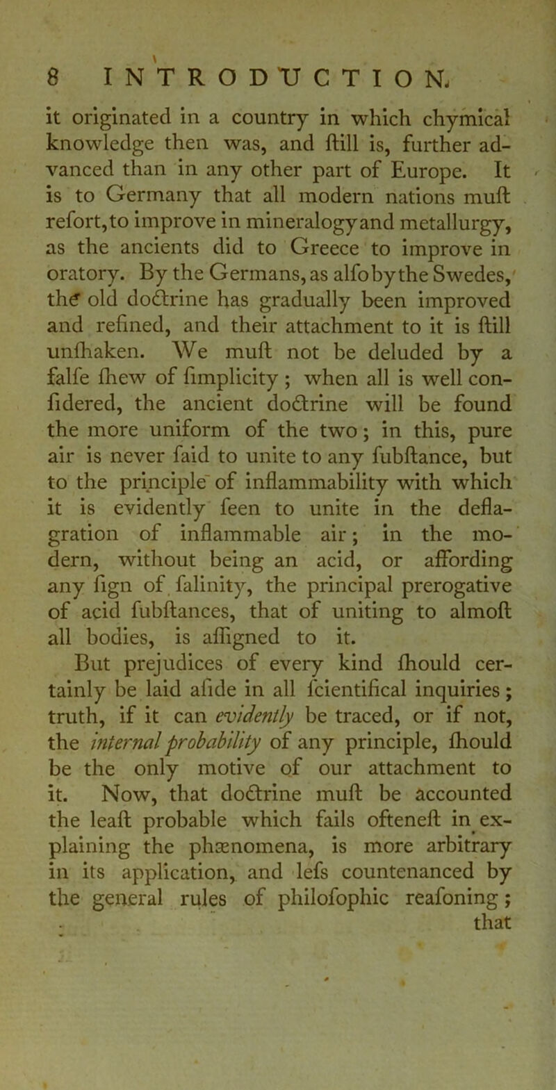 it originated in a country in which chymical knowledge then was, and ftill is, further ad- vanced than in any other part of Europe. It is to Germany that all modern nations mull refort, to improve in mineralogy and metallurgy, as the ancients did to Greece to improve in oratory. By the Germans, as alfobythe Swedes, th£ old dodtrine has gradually been improved and refined, and their attachment to it is ftill unfhaken. We mull not be deluded by a falfe fhew of fimplicity ; when all is well con- fidered, the ancient dodtrine will be found the more uniform of the two; in this, pure air is never faid to unite to any fubftance, but to the principle' of inflammability with which it is evidently feen to unite in the defla- gration of inflammable air; in the mo- dern, without being an acid, or affording any fign of falinity, the principal prerogative of acid fubftances, that of uniting to almoft all bodies, is afligned to it. But prejudices of every kind fhould cer- tainly be laid alide in all fcientifical inquiries; truth, if it can evidently be traced, or if not, the internal probability of any principle, fhould be the only motive of our attachment to it. Now, that dodtrine mull be accounted the leaft probable which fails ofteneft in ex- plaining the phenomena, is more arbitrary in its application, and lefs countenanced by the general rules of philofophic reafoning; that