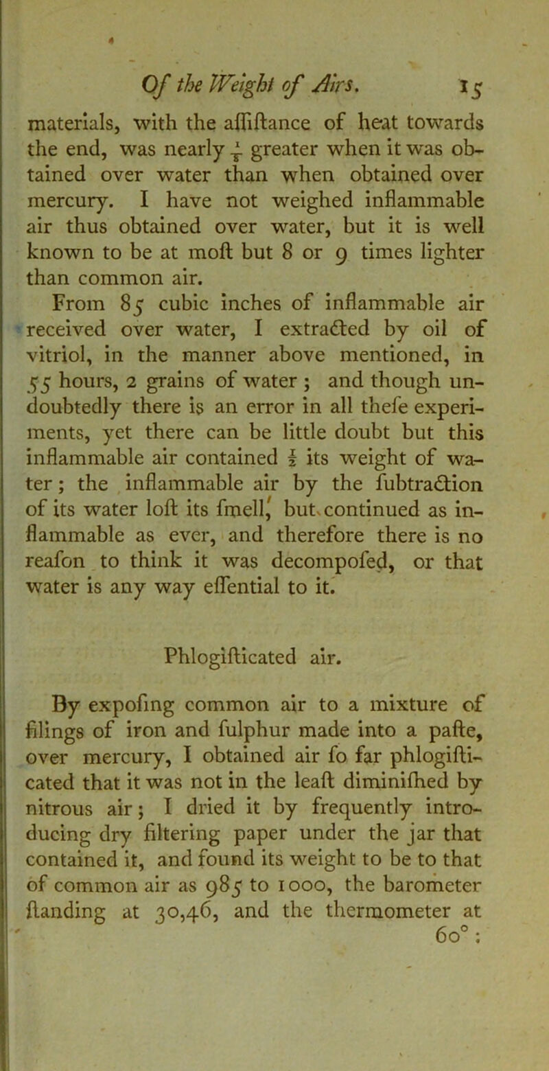 Of the Weight of Airs. 15 materials, with the afliftance of heat towards the end, was nearly ^ greater when it was ob- tained over water than when obtained over mercury. I have not weighed inflammable air thus obtained over water, but it is well known to be at moft but 8 or 9 times lighter than common air. From 85 cubic inches of inflammable air received over water, I extracted by oil of vitriol, in the manner above mentioned, in 55 hours, 2 grains of water ; and though un- doubtedly there is an error in all thefe experi- ments, yet there can be little doubt but this inflammable air contained i its weight of wa- ter ; the inflammable air by the fubtradlion of its water loft its fmell^ but continued as in- flammable as ever, and therefore there is no reafon to think it was decompofed, or that water is any way eflential to it. Phlogifticated air. By expofing common air to a mixture of filings of iron and fulphur made into a pafte, over mercury, I obtained air fo far phlogifti- cated that it was not in the leaft diminifhed by nitrous air; I dried it by frequently intro- ducing dry filtering paper under the jar that contained it, and found its weight to be to that of common air as 985 to 1000, the barometer {landing at 30,46, and the thermometer at 6o° :