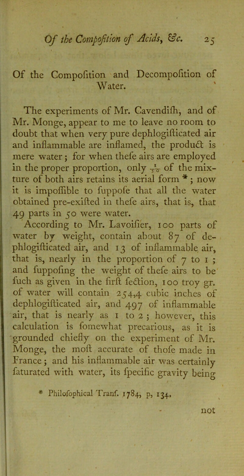 Of the Compofttion and Decompofition of Water. The experiments of Mr. Cavendifh, and of Mr. Monge, appear to me to leave no room to doubt that when very pure dephlogifticated air and inflammable are inflamed, the product is mere water; for when thefe airs are employed in the proper proportion, only TV of the mix- ture of both airs retains its aerial form * ; now it is impoflible to fuppofe that all the water obtained pre-exifted in thefe airs, that is, that 49 parts in 50 were water. According to Mr. Lavoifier, 100 parts of water by weight, contain about 87 of de- phlogifticated air, and 13 of inflammable air, that is, nearly in the proportion of 7 to 1 ; and fuppoftng the weight of thefe airs to be fuch as given in the firft fe&ion, 100 troy gr. of water will contain 254,4 cubic inches of dephlogifticated air, and 497 of inflammable air, that is nearly as 1 to 2 ; however, this calculation is fomewhat precarious, as it is grounded chiefly on the experiment of Mr. Monge, the moft accurate of thofe made in France ; and his inflammable air was certainly faturated with water, its fpeciftc gravity being • 1 * Philofophical Tranf. 1784, p, 134. not