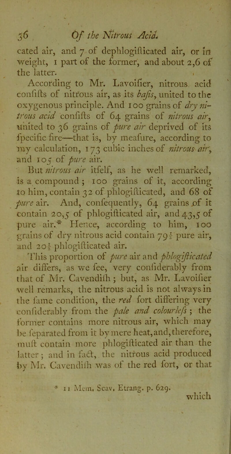 catecl air, and 7 of dephlogiflicated air, or in weight, 1 part of the former, and about 2,6 of the latter. According to Mr. Lavoifier, nitrous acid confifts of nitfous air, as its bajisy united to the oxygenous principle. And 100 grains of dry ni- trous acid confifts of 64 grains of nitrous air, united to 36 grains of pure air deprived of its fpecific fire—that is, by meafure, according to ray calculation, 173 cubic inches of nitrous ah\ and 105 of pure air. But nitrous air itfelf, as he well remarked, is a compound ; 100 grains of it, according to him, contain 32 of phlogifticated, and 68 of pure air. And, confequently, 64 grains jof it contain 20,5 of phlogifticated air, and 43,5 of pure air.* Hence, according to him, 100 grains of dry nitrous acid contain 79\ pure air, and 20f phlogifticated air. This proportion of pure air and phlogif leafed air differs, as we fee, very conliderably from that of Mr. Cavendilh ; but, as Mr. Lavoifier well remarks, the nitrous acid is not always in the fame condition, the red fort differing very conliderably from the pale and colourlefs ; the former contains more nitrous air, which may be feparated from it by mere heat, and, therefore, muft contain more phlogifticated air than the latter; and in fad, the nitrous acid produced by Mr. Cavendilh was of the red fort, or that * ii Mem. Scav, Etrang. p. 629. which