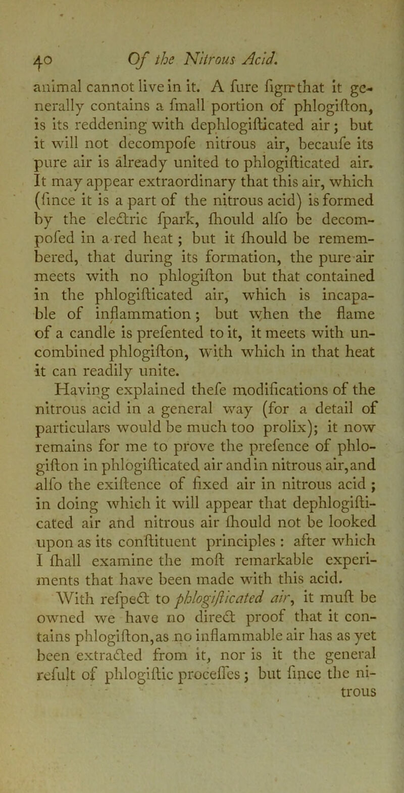 animal cannot live in it. A fure figrrthat it ge- nerally contains a fmall portion of phlogifton, is its reddening with dephlogifticated air; but it will not decompofe nitrous air, becaufe its pure air is already united to phlogifticated air. It may appear extraordinary that this air, which (fince it is a part of the nitrous acid) is formed by the eledtric fpark, fhould alfo be decom- pofed in a red heat; but it fhould be remem- bered, that during its formation, the pure air meets with no phlogifton but that contained in the phlogifticated air, which is incapa- ble of inflammation; but when the flame of a candle is prefented to it, it meets with un- combined phlogifton, with which in that heat it can readily unite. Having explained thefe modifications of the nitrous acid in a general way (for a detail of particulars would be much too prolix); it now remains for me to prove the prefence of phlo- gifton in phlogifticated air and in nitrous air,and alfo the exiftence of fixed air in nitrous acid ; in doing which it will appear that dephlogifti- cated air and nitrous air fhould not be looked upon as its conftituent principles : after which I fhall examine the moft remarkable experi- ments that have been made with this acid. With refpedt to phlogiflicated air, it muft be owned we have no diredl proof that it con- tains phlogifton,as no inflammable air has as yet been extracted from it, nor is it the general refult of phlogiftic procefl'es ; but fince the ni- trous