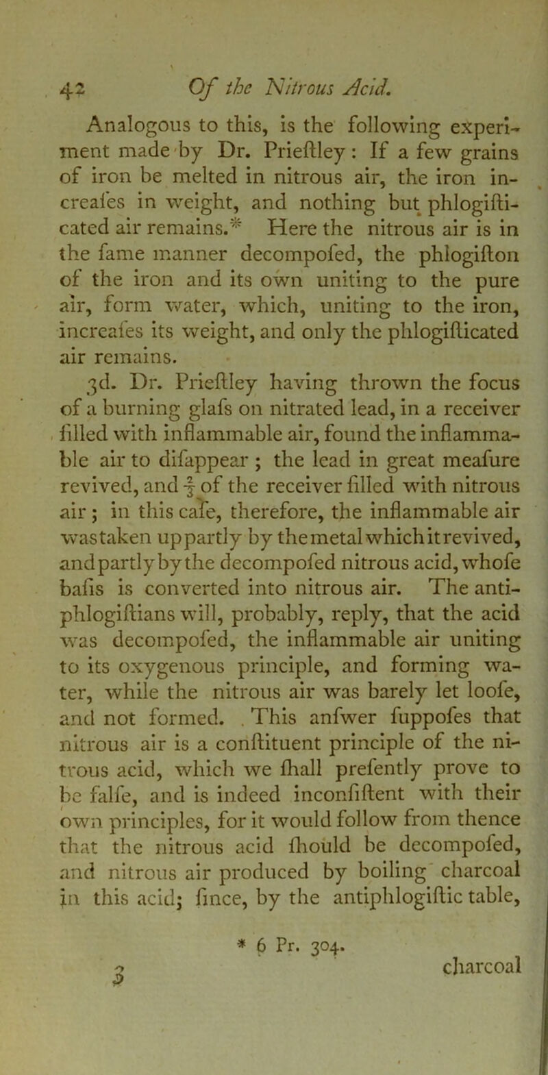 Analogous to this, is the following experi- ment made by Dr. Prieftley: If a few grains of iron be melted in nitrous air, the iron in- creal'es in weight, and nothing but phlogifti- cated air remains/' Here the nitrous air is in the fame manner decompofed, the phlogifton of the iron and its own uniting to the pure air, form water, which, uniting to the iron, increafes its weight, and only the phlogifticated air remains. 3d. Dr. Prieftley having thrown the focus of a burning glafs on nitrated lead, in a receiver lifted with inflammable air, found the inflamma- ble air to difappear ; the lead in great meafure revived, and -f of the receiver filled with nitrous air ; in this cafe, therefore, the inflammable air was taken uppartly by the metal which it revived, andpartlybythe decompofed nitrous acid, whofe bafts is converted into nitrous air. The anti- phlogiftians will, probably, reply, that the acid was decompofed, the inflammable air uniting to its oxygenous principle, and forming wa- ter, while the nitrous air was barely let loofe, and not formed. This anfwer fuppofes that nitrous air is a conftituent principle of the ni- trous acid, which we flhall prefently prove to be falfe, and is indeed inconfiftent with their own principles, for it would follow from thence that the nitrous acid lliould be decompoled, and nitrous air produced by boiling charcoal ;n this acid; fince, by the antiphlogiftic table, >*> * 6 Pr. 304. charcoal