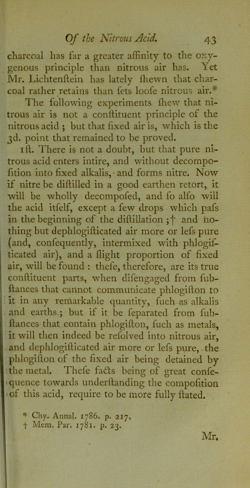 charcoal has far a greater affinity to the oxy- genous principle than nitrous air has. Yet Mr. Lichtenftein has lately fhewn that char- coal rather retains than lets loofe nitrous air.* The following experiments fhew that ni- trous air is not a conftituent principle of the nitrous acid ; but that fixed air is, which is the 3d. point that remained to be proved. 1 If. There is not a doubt, but that pure ni- trous acid enters intire, and without decompo- fition into fixed alkalis, and forms nitre. Now if nitre be diftilled in a good earthen retort, it will be wholly decompofed, and fo alfo will the acid itfelf, except a few drops which pafs in the beginning of the diftillation and no- thing but dephlogifticated air more or lefs pure (and, confequently, intermixed with phlogif- ticated air), and a flight proportion of fixed air, will be found : thefe, therefore, are its true conftituent parts, when difengaged from fub- ftances that cannot communicate phlogifton to it in any remarkable quantity, fitch as alkalis . and earths ; but if it be feparated from lub- ftances that contain phlogifton, fuch as metals, it will then indeed be refolved into nitrous air, and dephlogifticated air more or lefs pure, the phlogifton of the fixed air being detained by the metal. Thefe fa<fts being of great confe- • quence towards underftanding the compofition • of this acid, require to be more fully ftated. * Chy. Annal. 1786. p. 217. t Mem. Par. 1781. p. 23. Mr.