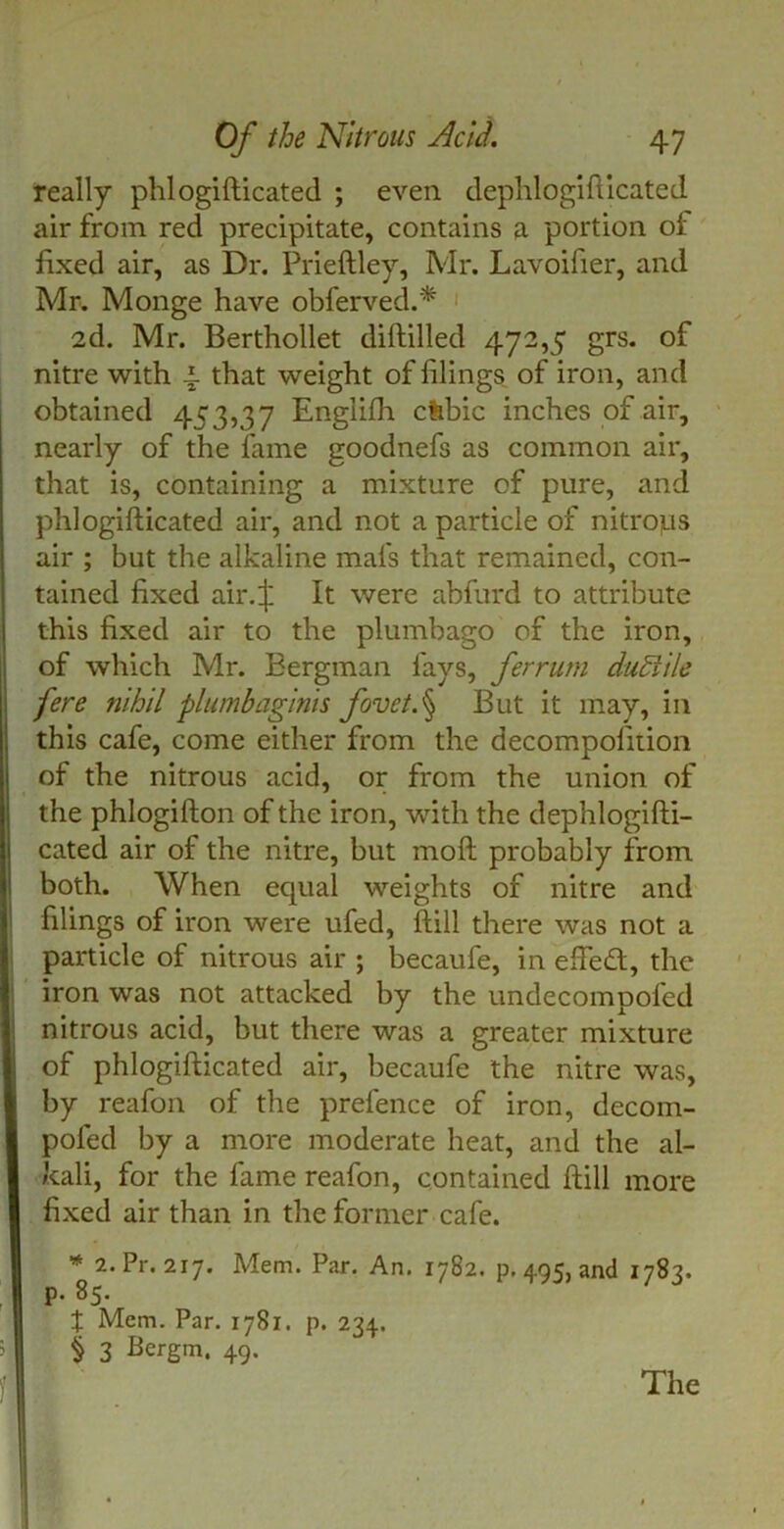 really phlogifticated ; even dephlogifticated air from red precipitate, contains a portion of fixed air, as Dr. Prieftley, Mr. Lavoifier, and Mr. Monge have obferved.* 2d. Mr. Berthollet diftilled 472,5 grs. of nitre with 4. that weight of filings of iron, and obtained 453,37 Engiifh cfebic inches of air, nearly of the fame goodnefs as common air, that is, containing a mixture of pure, and phlogifticated air, and not a particle of nitrojus air ; but the alkaline mafs that remained, con- tained fixed air.:j; It were abfurd to attribute this fixed air to the plumbago of the iron, of which Mr. Bergman fays, ferrum duEiile fere nihil plumbaginis fovet.§ But it may, in this cafe, come either from the decompofiiion of the nitrous acid, or from the union of the phlogifton of the iron, with the dephlogifti- cated air of the nitre, but moft probably from both. When equal weights of nitre and filings of iron were ufed, ftill there was not a particle of nitrous air ; becaufe, in efteft, the iron was not attacked by the undecompoled nitrous acid, but there was a greater mixture of phlogifticated air, becaufe the nitre was, by reafon of the prefence of iron, decom- pofed by a more moderate heat, and the al- kali, for the fame reafon, contained ftill more fixed air than in the former cafe. * 2. Pr. 217. Mem. Par. An. 1782. p. 495, and 1783. p. 85. t Mem. Par. 1781. p. 234. § 3 Bergm. 49. The