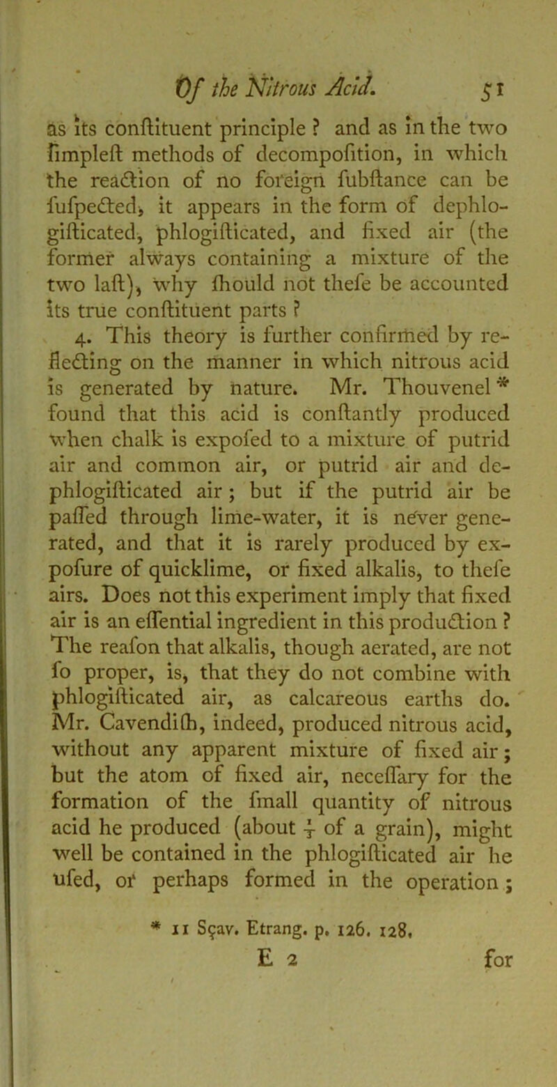 as its conftituent principle ? and as in the two fimpleft methods of decompofition, in which the reaction of no foreign fubftance can be fufpe£ted> it appears in the form of dephlo- gifticated, phlogifticated, and fixed air (the former always containing a mixture of the two laft), why fhould not thefe be accounted its true conftituent parts ? 4. This theory is further confirriied by re- lieving on the manner in which nitrous acid is generated by nature. Mr. Thouvenel * found that this acid is conftantly produced when chalk is expofed to a mixture of putrid air and common air, or putrid air and de- phlogifticated air ; but if the putrid air be pafled through lime-water, it is never gene- rated, and that it is rarely produced by ex- pofure of quicklime, or fixed alkalis, to thefe airs. Does not this experiment imply that fixed air is an eflential ingredient in this production ? The reafon that alkalis, though aerated, are not fo proper, is, that they do not combine with phlogifticated air, as calcareous earths do. Mr. Cavendilh, indeed, produced nitrous acid, without any apparent mixture of fixed air; but the atom of fixed air, neceflary for the formation of the fmall quantity of nitrous acid he produced (about j of a grain), might well be contained in the phlogifticated air he ufed, or perhaps formed in the operation ; * 11 S$av. Etrang. p. 126. 128,