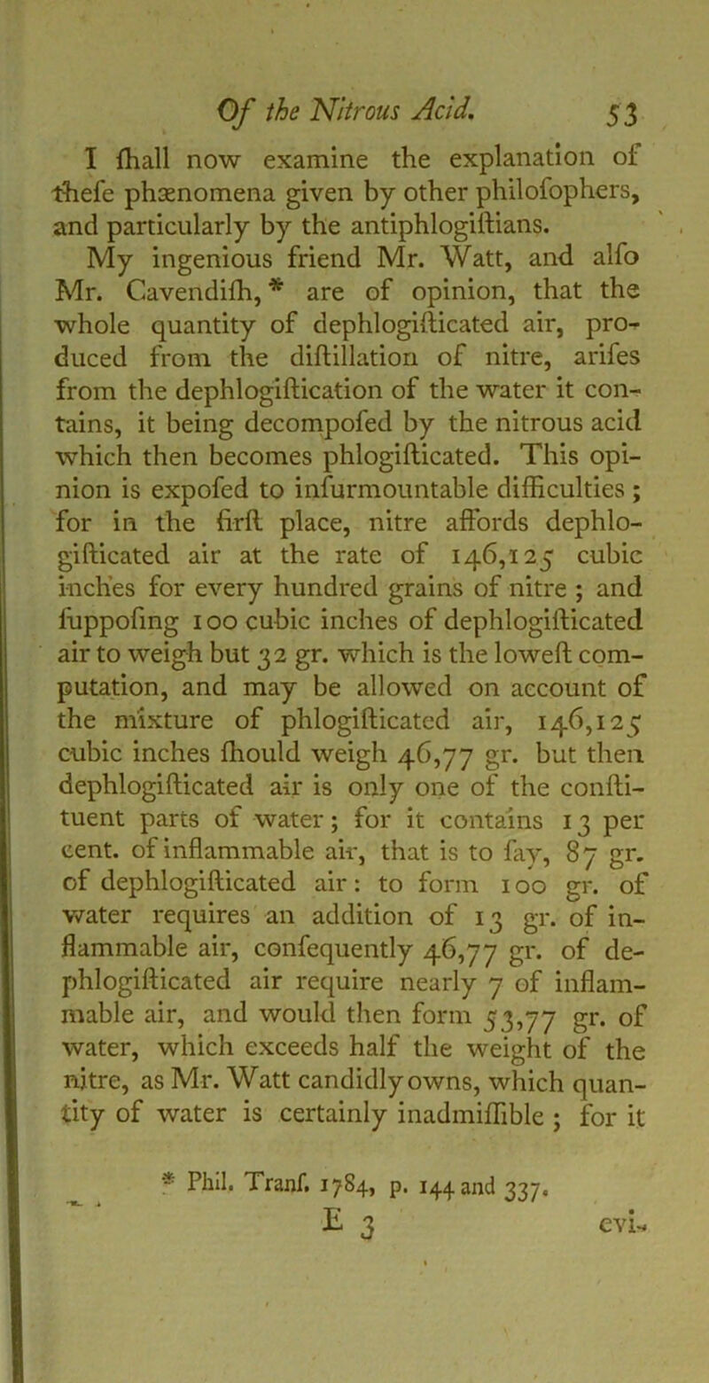 I {hall now examine the explanation ot thefe phenomena given by other philofophers, and particularly by the antiphlogiftians. My ingenious friend Mr. Watt, and alfo Mr. Cavendifh, * are of opinion, that the whole quantity of dephlogifticated air, pro- duced from the diftillation of nitre, arifes from the dephlogiftication of the water it con- tains, it being decompofed by the nitrous acid which then becomes phlogifticated. This opi- nion is expofed to infurmountable difficulties ; for in the firft place, nitre affords dephlo- gifticated air at the rate of 146,125 cubic inches for every hundred grains of nitre ; and fuppofing 100 cubic inches of dephlogifticated air to weigh but 32 gr. which is the loweft com- putation, and may be allowed on account of the mixture of phlogifticated air, 146,125 cubic inches ffiould weigh 46,77 gr. but then dephlogifticated air is only one of the confti- tuent parts of water; for it contains 13 per cent, of inflammable air, that is to lay, 87 gr. of dephlogifticated air: to form 100 gr. of water requires an addition of 13 gr. of in- flammable air, confequently 46,77 gr. of de- phlogifticated air require nearly 7 of inflam- mable air, and would then form 53,77 gr. of water, which exceeds half the weight of the nitre, as Mr. Watt candidly owns, which quan- tity of water is certainly inadmiffible ; for it * Phil* Tranf. 1784, p. 144 and 337.