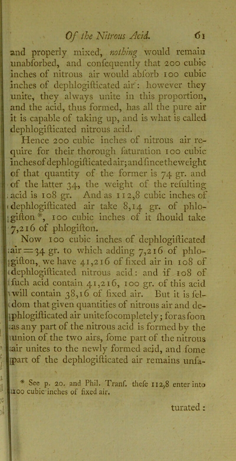 I\ and properly mixed, nothing would remain unabforbed, and confequently that 200 cubic inches of nitrous air would abforb 100 cubic inches of dephlogifticated air : however they unite, they always unite in this proportion, and the acid, thus formed, has all the pure air it is capable of taking up, and is what is called dephlogifticated nitrous acid. I Hence 200 cubic inches of nitrous air re- quire for their thorough faturation 100 cubic inches of dephlogifticated air; and fince the weight of that quantity of the former is 74 gr. and of the latter 34, the weight of the refulting , acid is 108 gr. And as 112,8 cubic inches of 1 dephlogifticated air take 8,14 gr. of phlo- igifton*, 100 cubic inches of it fhouid take 7,216 of phlogifton. Now 100 cubic inches of dephlogifticated ;air = 34 gr. to which adding 7,216 of phlo- jgifton, we have 41,216 of fixed air in 108 of Iidephlogifticated nitrous acid: and if 108 of fuch acid contain 41,216, 100 gr. of this acid \will contain 38,16 of fixed air. But it is lel- tdom that given quantities of nitrous air and de- .phlogifticated air unitefocompletely; forasfoon . .as any part of the nitrous acid is formed by the lunion of the two airs, fome part of the nitrous ' ^ir unites to the newly formed acid, and fome ‘ jpart of the dephlogifticated air remains unfa- I II * See p. 20. and Phil. Tranf. noo cubic inches of fixed air. te i\ thefe 112,8 enter into turated: