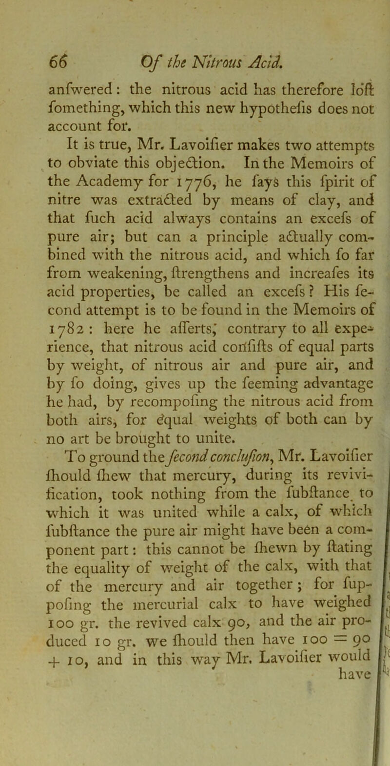 anfwered: the nitrous acid has therefore loft fomething, which this new hypothefis does not account for. It is true, Mr. Lavoifier makes two attempts to obviate this objection. In the Memoirs of the Academy for 1776, he fays this fpirit of nitre was extracted by means of clay, and that fuch acid always contains an excefs of pure air; but can a principle actually com- bined wTith the nitrous acid, and which fo far from weakening, ftrengthens and increafes its acid properties, be called an excefs ? His fe- cond attempt is to be found in the Memoirs of 1782 : here he aflertsj contrary to all expe- rience, that nitrous acid corlfifts of equal parts by weight, of nitrous air and pure air, and by fo doing, gives up the feeming advantage he had, by recompofing the nitrous acid from both airs, for equal weights of both can by no art be brought to unite. To ground the fecondconclufion, Mr. Lavoifier ihould fhew that mercury, during its revivi- fication, took nothing from the fubftance to which it was united while a calx, of which fubftance the pure air might have been a com- I ponent part: this cannot be fhewn by ftating I the equality of weight of the calx, with that I of the mercury and air together ; for fup- I pofing the mercurial calx to have weighed |‘ 100 gr. the revived calx 90, and the air pro- ' duced 10 gr. we fhould then have 100 = 90 4-10, and in this way Mr. Lavoifier would ■ have '