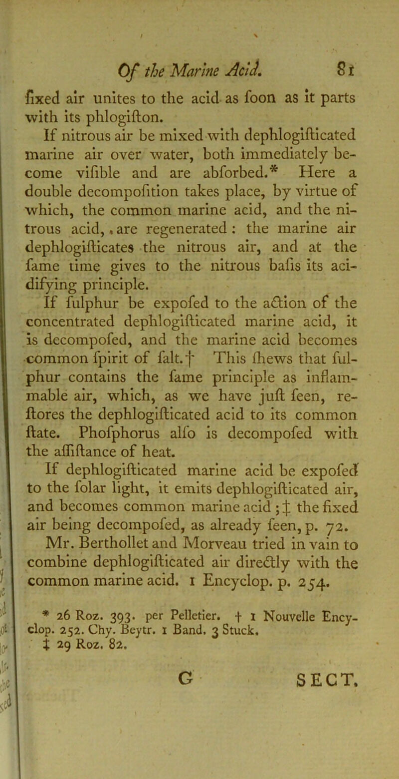 fixed air unites to the acid as foon as it parts with its phlogifton. If nitrous air be mixed with dephlogifticated marine air over water, both immediately be- come vifible and are abforbed.* Here a double decompofition takes place, by virtue of which, the common marine acid, and the ni- trous acid,, are regenerated : the marine air dephlogifticates the nitrous air, and at the fame time gives to the nitrous balls its aci- difying principle. If fulphur be expofed to the action of the concentrated dephlogifticated marine acid, it is decompofed, and the marine acid becomes common fpirit of fait, f This fhews that ful- phur contains the fame principle as inflam- mable air, which, as we have juft feen, re- ftores the dephlogifticated acid to its common ftate. Phofphorus alfo is decompofed with the afliftance of heat. If dephlogifticated marine acid be expofed: to the folar light, it emits dephlogifticated air, and becomes common marine acid ; ^ the fixed air being decompofed, as already feen, p. 72. Mr. Berthollet and Morveau tried in vain to combine dephlogifticated air diredtly with the common marine acid. 1 Encyclop. p. 254. * 26 Roz. 393. per Pelletier, f 1 Nouvelle Ency- clop. 252. Chy. Beytr. I Band. 3 Stuck. X 29 Roz. 82. G SECT.