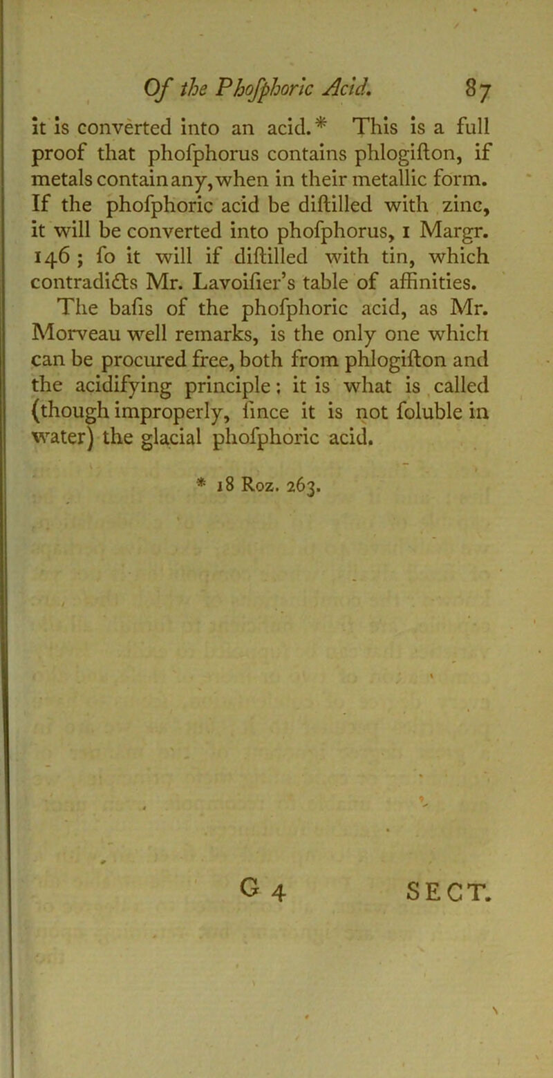 it is converted into an acid.* This is a full proof that phofphorus contains phlogifton, if metals contain any, when in their metallic form. If the phofphoric acid be diftilled with zinc, it will be converted into phofphorus, 1 Margr. 146 ; fo it will if diftilled with tin, which contradicts Mr. Lavoifter’s table of affinities. The bafts of the phofphoric acid, as Mr. Morveau well remarks, is the only one which can be procured free, both from phlogifton and the acidifying principle; it is what is called (though improperly, ftnce it is not foluble in water) the glacial phofphoric acid. * 18 Roz. 263. O4 SECT.