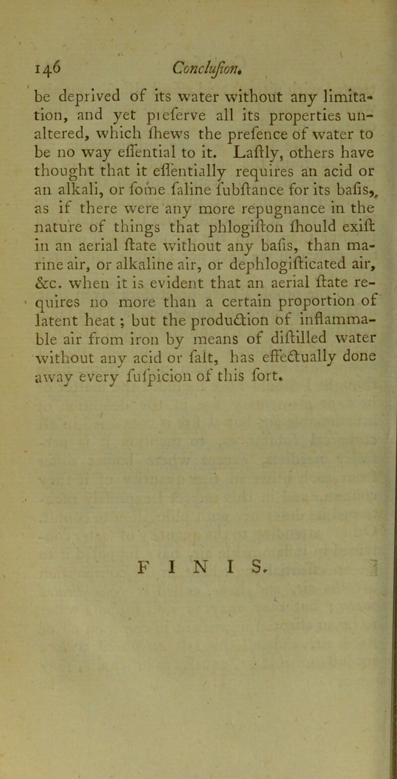 14 6 Conclujion, be deprived of its water without any limita- tion, and yet pieferve all its properties un- altered, which fhews the prefence of water to be no way eifential to it. Laftly, others have thought that it eflentially requires an acid or an alkali, or foine faline fubftance for its bafis,, as if there were any more repugnance in the nature of things that phlogifton fhould exifl in an aerial ftate without any bafls, than ma- rine air, or alkaline air, or dephlogifticated air, &c. when it is evident that an aerial ftate re- • quires no more than a certain proportion of latent heat; but the production of inflamma- ble air from iron by means of diftilled water without any acid or fait, has effectually done away every fufpicion of this fort. FINIS.